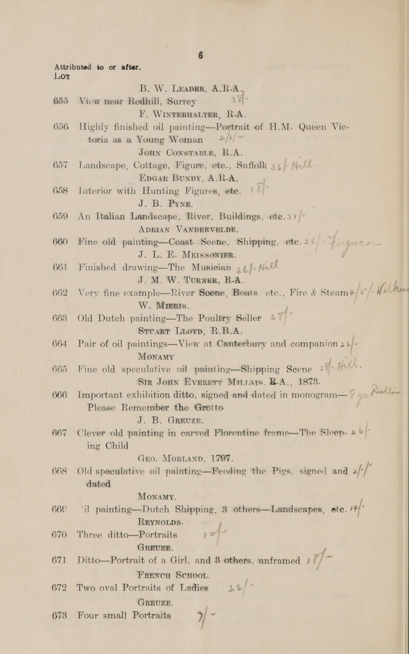 Lor 655 656 657 658 659 660 661 662 663 664 665 666 667 668 660 670 671 B. W. Leaper, A.R-A., Viow near Redhill, Surrey 3 ¥I~ I’, WINTERHALTER, R.A. . 5. / ~ toria as a Young Woman = */’ JOHN CONSTABLE, R.A. Landscape, Cottage, Figure, etc., Suffolk 4, Si/4 _ Epear Bunpy, A.R-A. Jnterior with Hunting Figures, ete. J. B. Pyne. An Italian Landscape, River, Buildings, etc..2: ADRIAN VANDERVELDE. Fine old painting—Coast Scene, Shipping, etc. 2 / i J. L. EH. MEISSONTER. =. van | Finished drawing—The Musician , ¢/- Mi“ J. M. W. Turwer, R-A. Very fine example—River Scene, Boats etc., Fire &amp; Steam#/*/- ft W. Mieris. Old Dutch painting—The Poultry Seller 37 ~ SruarT Luoyp, R.B.A. Pair of oil paintings—View at Canterbury and companion 2}- MonamMy ne , Fine old speculative oil painting—Shipping Scene 2V> 7 Str Jonn Evererr Minnars. B.A., 1878. Important exhibition ditto, signed and dated in monogram— Please Remember the Grotto J. B. GREUZE. Clever old painting in carved Florentine frame—The Sleep- 2 &amp; | ing Child GEO. Moruanp, 1797. Old speculative oil paintine—Feeding the Pies, signed and f-[° dated. piety Monamy. ‘il painting—Dutch Shipping, 3 others—Landscapes, ete. Th REYNOLDS. ; Three ditto—Portraits yoy GREUZE. | F Ditto—Portrait of a Girl, and 8 others, unframed /// ~ Frencu ScHoo. Two oval Portraits of Ladies 4.4 GREUZE. | Four small Portraits »/ ~ Hl j