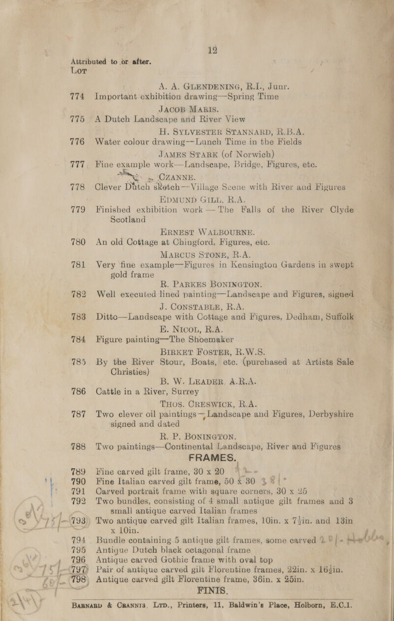 Attributed to .or after. Lor A. A. GLENDENING, B.I., Junr. 774 Important. exhibition drawing—Spring Time JACOB MARIS. 775 A Dutch Landscape and River View | H. SYLVESTER STANNARD, R.B.A. 776 Water colour drawing--Lunch Time in the Fields JAMES STARK (of Norwich) 777, Fine example work—Landscape, Bridge, Figures, ete. ” “iss OZANNE, 778 Clever Ditch sketch—Village Scene with River and Figure EDMUND GILL, R.A. 779 Finished exhibition work —The Falls of the River Clyde Scotland  ERNEST WALBOURNE. 780 An old Cottage at Chingford, Figures, ete. MARCUS STONE, R.A. 781 Very fine example—Figures in Kensington Gardens in swept gold frame R. PARKES BONINGTON. 782 Well executed lined painting—Landscape and Figures, sine J. CONSTABLE, R.A. | 783 Ditto—Landscape with Cottage and Figures, Dedham, Suffolk . HK. Nicou, R.A. 784 Figure painting—The Shoemaker BIRKET FOSTER, R.W.S. Christies) B. W. LEADER. A.R.A. 786 Cattle in a River, Surrey THOS. CRESWICK, R.A. 787 Two clever oil paintings Landscape and Vigures, Derbyshire signed and dated Rk. P. BONINGTON. | 788 Two paintings—Continental Landscape, River and Figures FRAMES. 789 Hine carved gilt frame, 30 x 20 790 Fine Italian carved gilt frame, 50 x 80 381° 791 Carved portrait frame with square corners, 30 x 2d 792 Two bundles, consisting of 4 small antique gilt frames and 3 small antique carved Italian frames x 10in. | 794 Bundle containing 5 antique gilt frames, some carved OY oer 795 Antique Dutch black octagonal frame 796 Antique carved Gothic frame with oval top FINIS. BaBNARD &amp; CRBANNI3, Lrp., Printers, i, Baldwin's Place, Holborn, E.C.1.  