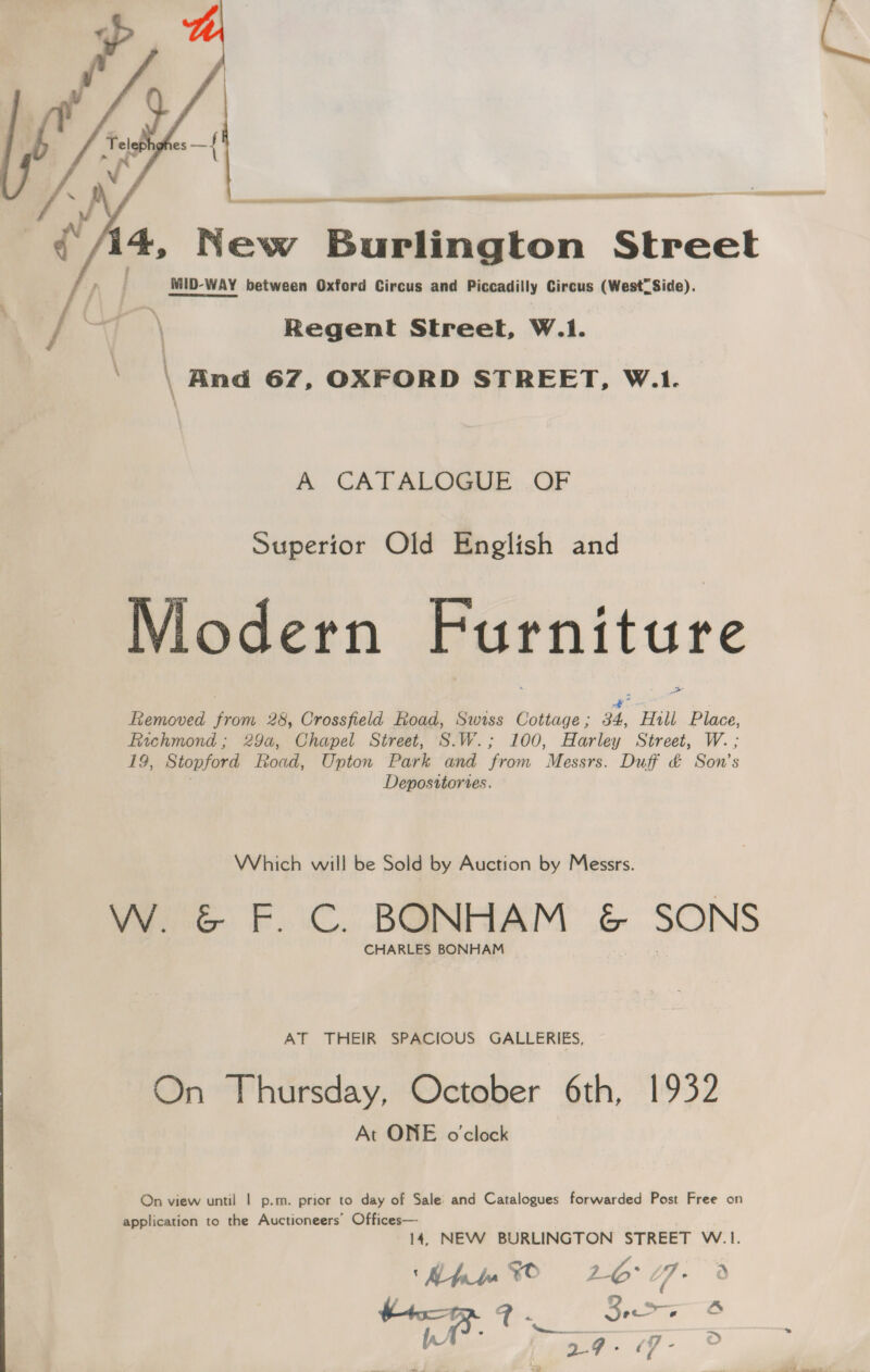  =|      4, New Burlington Street : MID-WAY between Oxford Circus and Piccadilly Circus (West Side). Regent Street, W.1. ‘ \ Rnd 67, OXFORD STREET, W.1. A CATALOGIIE .OF Superior Old English and Modern Furniture Removed Fibs 28, Crossfield Road, Swiss Cottage ; 34, Hill Place, Fachmond ; 29a, Chapel Street, S.W.; 100, Harley Street, W. ; 19, Stopford Road, Upton Park and from Messrs. Duff &amp; Sox's Depositories. Which will be Sold by Auction by Messrs. W. &amp; F. C. BONHAM &amp; SONS CHARLES BONHAM AT THEIR SPACIOUS GALLERIES, On Thursday, October 6th, 1932 At ONE o'clock On view until | p.m. prior to day of Sale and Catalogues forwarded Post Free on application to the Auctioneers’ Offices— 14, NEW BURLINGTON STREET W.|1. Kh % 16°07. 9 4 il) gid age ie ho | eeare S — 7 &amp; a7: 17 -