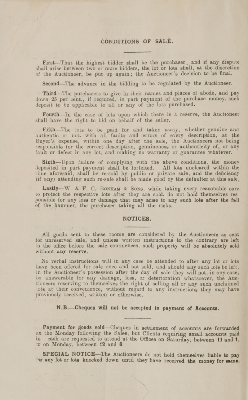 CONDITIONS OF SALE.  First—That the highest bidder shall be the purchaser; and if any dispute shall arise between two or more bidders, the lot or lots shall, at the discretion of the Auctioneer, be put up again; the Auctioneer’s decision to be final, Second—The advance in the bidding to be zegulated by the Auctioneer. Third—The purchasers to give in their names and places of abode, and pay down 25 per cent., if required, in part payment of the purchase money, such deposit to be applicable to all or any of the lots purchased. Fourth—In the case of lots upon which there is a reserve, the Auctioneer shall have the right to bid on behalf of the seller. Fifth—The lots to be paid for and taken away, whether genuine ana authentic or not, with all faults and errors of every description, at the Buyer’s expense, within one day after the sale, the Auctioneers not being responsible for the correct description, genuineness or authenticity of, or any fault or defect in any lot, and making no warranty or guarantee whatever. Sixth—Upon failure of complying with the above conditions, the money deposited in part payment shall be forfeited. All lots uncleared within the time aforesaid, shall be re-sold by public or private sale, and the deficiency (if any) attending such re-sale shall be made good by the defaulter at this sale, Lastly—W. &amp; F. C. Bonnam &amp; Sons, while taking every reasonable care to protect the respective lots after they are sold, do not hold themselves res ponsible for any loss or damage that may arise to any such lots after the fall of the hammer, the purchaser taking all the risks. NOTICES. All. goods sent to these rooms are considered by the Auctioneers as sent for unreserved sale, and unless written instructions to the contrary are left in the office before the sale commences, such property will be absolutely sold without any reserve. No verbal instructions will in any case be attended to after any lot or lots have been offered for sale once and not sold, and should any such lots be left, in the Auctioneer’s possession after the day of sale they will not, in any case, be answerable for any damage, loss, or deterioration whatsoever, the Auc- tioneers reserving to themselves the right of selling all or any such unclaimed lots at their convenience, without regard to any instructions they may have previously received, written or otherwise. N.B.—Cheques will not be accepted in payment of Accounts. Payment for goods sold—Cheques in settlement of accounts are forwarded on the Monday following the Sales, but Clients requiring small accounts paid in cash are requested to attend at the Offices on Saturday, between 411 and 1, cr on Monday, between 12 and 6. SPECIAL NOTICE—The Auctioneers do not hold themselves liable to pay ‘er any lot or lots knocked down until they have received the money for same.