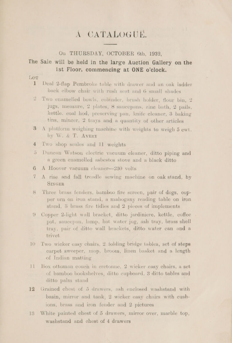 .On THURSDAY, OCTOBER 6th, 1932, The Sale will be held in the large Auction Gallery on the ist Floor, commencing at ONE o’clock. LOT 1 Deal 2-flap Pembroke table with drawer and an oak ladder back elbow chair with rush seat and 6 small shades 2 Two enamelled bowls, colander, brush holder, flour bin, 2 jugs, measure, 2 plates, 8 saucepans, zine bath, 2 pails, kettle. coal hod, preserving pan, knife cleaner, 8 baking tins, mincer, 2 trays and a quantity of other articles ee) A platform weighing machine with weights to weigh 5 ewt. by W. &amp; T. AveEry 4 [wo shop scales and 11 weights 9 Dunean Watson electric vacuum cleaner, ditto piping and a green enamelled asbestos stove and a black ditto A Hoover vacuum cleaner—230 volts 7 A rise and fall treadle sewing machine on oak stand, by SINGER 8 Three brass fenders, bamboo fire screen, pair of dogs, cop- per urn on iron stand, a mahogany reading table on iron stand, 3 brass fire tidies and 2 pieces of implements 9 Copper 2-light wall bracket, ditto jardiniere, kettle, coffee pot, saucepan, lamp, hot water jug, ash tray, brass shell tray, pair of ditto wall brackets, ditto water can and a trivet 10 Two wicker easy chairs, 2 folding bridge tables, set of steps carpet sweeper, mop, broom, linen basket and a length of Indian matting 11 Box ottoman couch in cretonne, 2 wicker easy chairs, a set of bamboo bookshelves, ditto cupboard, 3 ditto tables and ditto palm stand 12 Grained chest of 5 drawers, ash enclosed washstand with basin, mirror and tank, 2 wicker easy chairs with cush- ions, brass and iron fender and 2 pictures 13. White painted chest of 5 drawers, mirror over, marble top, washstand and chest of 4 drawers