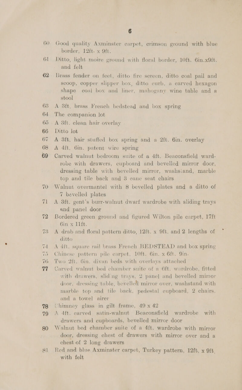 6] 62 63 64 65 66 67 68 69 ~1 bo ~~] we aK eu eee. (eye) we 78 19 80 81 Good quality Axminster carpet, crimson ground with blue border, 12ft. x 9Oft. Ditto, light moire ground with floral border, 10ft. 6in.x9ft. and felt Brass fender on feet, ditto fire screen, ditto coal pail and Scoop, copper slipper box, ditto curb, a carved hexagon shape coal box and liner, mahogany wine table and a stool A 3ft. brass French bedstead and box spring The companion lot A dft. clean hair overlay . Ditto lot A 3ft. hair stuffed box spring and a 2ft. 6in. overlay A 4ft. 6m. patent wire spring Carved walnut bedroom suite of a 4ft. Beaconsfield a robe with drawers, cupboard and bevelled mirror door, dressing table with bevelled mirror, washs:and, marble top and tile back and 38 cane seat chairs Walnut overmantel with 8 bevelled plates and a ditto of 7 bevelled plates A 8ft. gent’s burr-walnut dwarf wardrobe with sliding trays and panel door Bordered green ground and figured Wilton pile carpet, 17ft Gin x 1s. A drab and floral pattern ditto, 12ft. x 9ft. and 2 lengths of ditto A 4ft. square rail brass French BEDSTEAD and box spring Chinese hen pile carpet, 1O0ft. 6in. x 6ft. Qin. Two 2ft. Gin. divan beds with overlays attached Carved walnut bed chamber suite of a 6ft. wardrobe, fitted with drawers, sliding trays, 2 panel and bevelled mirror door, dressing table, bevellell mirror over, washstand with marble top and tile back, pedestal cupboard, 2 chairs, and a towel airer Chimney glass in gilt frame, 49 x 42 A 4ft. carved satin-walnut Beaconsfield wardrobe with drawers and cupboards, bevelled mirror door Walnut bed chamber suite of a 4ft. wardrobe with mirror door, dressing chest of drawers with mirror over and a chest of 2 long drawers ted and blue Axminster carpet, Turkey pattern, 12ft. x 9ft. with felt