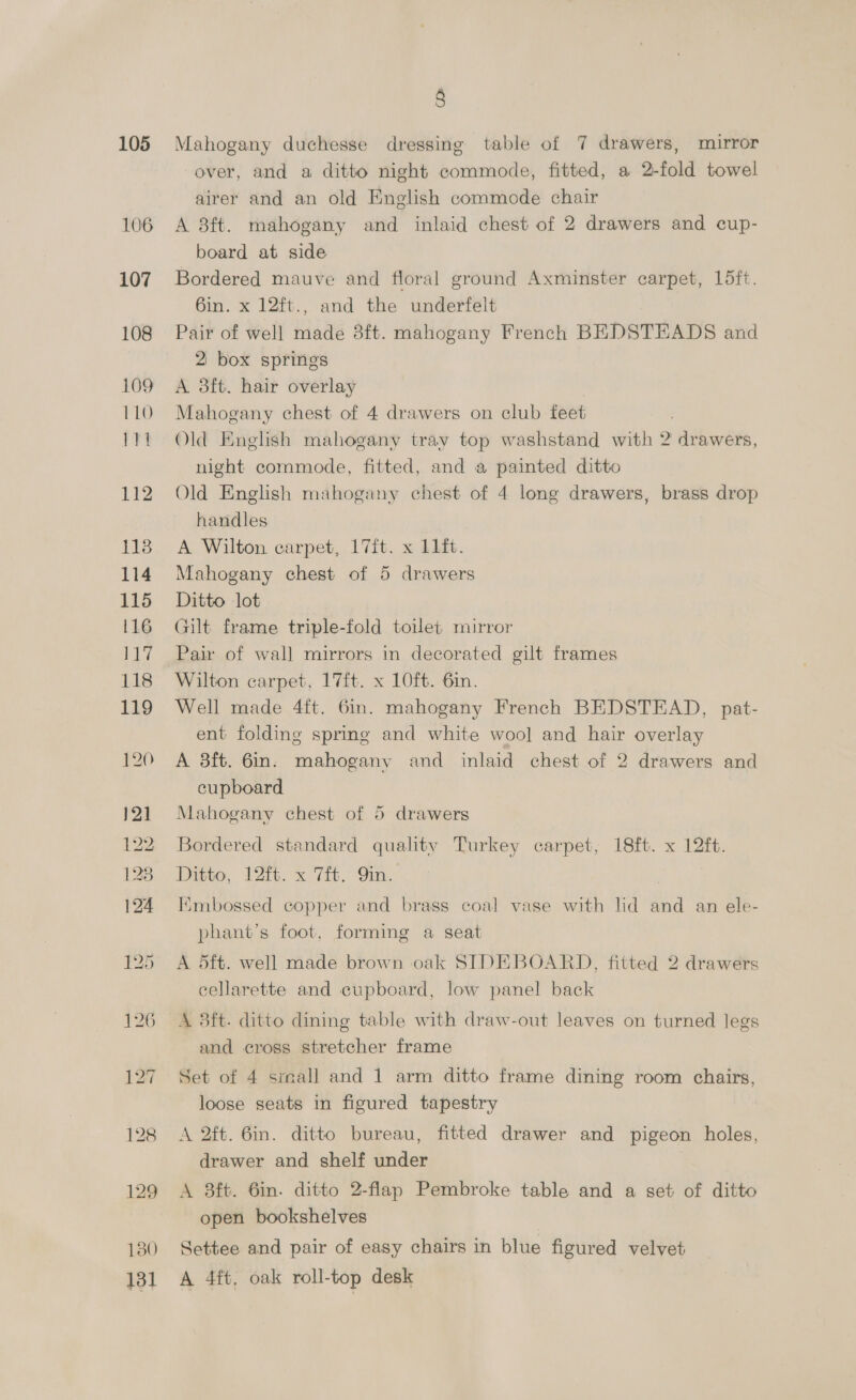 106 107 108 109 1 LO 111 112 1138 114 115 116 LA 118 119 8 over, and a ditto night commode, fitted, a 2-fold towel airer and an old English commode chair A 8ft. mahogany and inlaid chest of 2 drawers and cup- board at side Bordered mauve and floral ground Axminster carpet, L5ft. 6in. x 12ft., and the underfelt Pair of well made 3ft. mahogany French BEDSTEADS and 2 box springs A 3ft. hair overlay Mahogany chest of 4 drawers on club feet Old English mahogany tray top washstand with 2 drawers, night commode, fitted, and a painted ditto Old English mahogany chest of 4 long drawers, brass drop handles A Wilton carpet, 17ft. x 11ft. Mahogany chest of 5 drawers Ditto lot wilt frame triple-fold toilet mirror Pair of wall mirrors in decorated gilt frames Wilton carpet, 17ft. x 10ft. 6in. Well made 4ft. 6in. mahogany French BEDSTEAD, pat- ent folding spring and white woo] and hair overlay A 3ft. 6m. mahogany and inlaid chest of 2 drawers and cupboard Mahogany chest of 5 drawers Bordered standard quality Turkey carpet, 18ft. x 12ft. Ditto, 1Zit. x 7it, Qin. Hmbossed copper and brass coal vase with lid and an ele- phant’s foot, forming a seat A 5ft. well made brown oak SIDEBOARD, fitted 2 drawers cellarette and cupboard, low panel back A 3ft. ditto dining table with draw-out leaves on turned legs and cross stretcher frame Set of 4 small and 1 arm ditto frame dining room chairs, loose seats in figured tapestry A 2ft. 6in. ditto bureau, fitted drawer and pigeon holes, drawer and shelf under A 8ft. 6in. ditto 2-flap Pembroke table and a set of ditto open bookshelves | Settee and pair of easy chairs in blue figured velvet A 4ft, oak roll-top desk