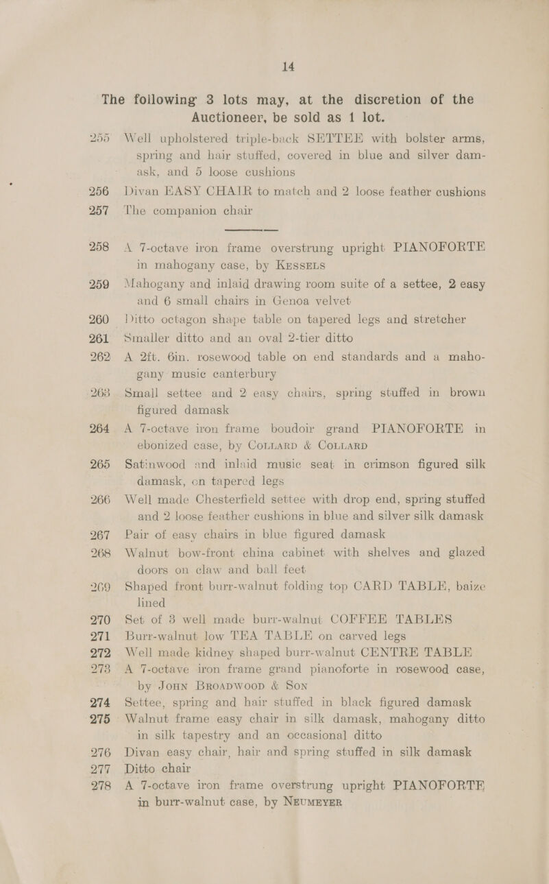 260 262 260 270 271 272 273 274 275 276 277 278 Auctioneer, be sold as 1 lot. Well upholstered triple-back SETTEE with bolster arms, spring and hair stuffed, covered in blue and silver dam- ask, and 5 loose cushions Divan KASY CHAIR to match and 2 loose feather cushions The companion chair  A 7-octave iron frame overstrung upright PIANOFORTE in mahogany case, by KrssELs Mahogany and inlaid drawing room suite of a settee, 2 easy and 6 small chairs in Genoa velvet Ditto octagon shape table on tapered legs and stretcher Smaller ditto and an oval 2-tier ditto A 2ft. 6in. rosewood table on end standards and a maho- gany music canterbury Small settee. and 2 easy chairs, spring stuffed in brown figured damask A 7-octave iron frame boudow grand PIANOFORTE in ebonized case, by CoLLARD &amp; COLLARD Satinwood and inlaid music seat in crimson figured silk damask, on tapered legs Well made Chesterfield settee with drop end, spring stuffed and 2 loose feather cushions in blue and silver silk damask Pair of easy chairs in blue figured damask Walnut bow-front china cabinet with shelves and glazed doors on claw and ball feet Shaped front burr-walnut folding top CARD TABLE, baize lined Set of 3 well made burr-walnut COFFEE TABLES Burr-walnut low TEA TABLE on carved legs Well made kidney shaped burr-walnut CENTRE TABLE A 7-octave iron frame grand pianoforte in rosewood case, by Jonn Broapwoop &amp; Son Settee, spring and hair stuffed in black figured damask in silk tapestry and an occasional ditto Divan easy chair, hair and spring stuffed in silk damask Ditto chair A 7-octave iron frame overstrung upright PIANOFORTE in burr-walnut case, by NEUMEYER
