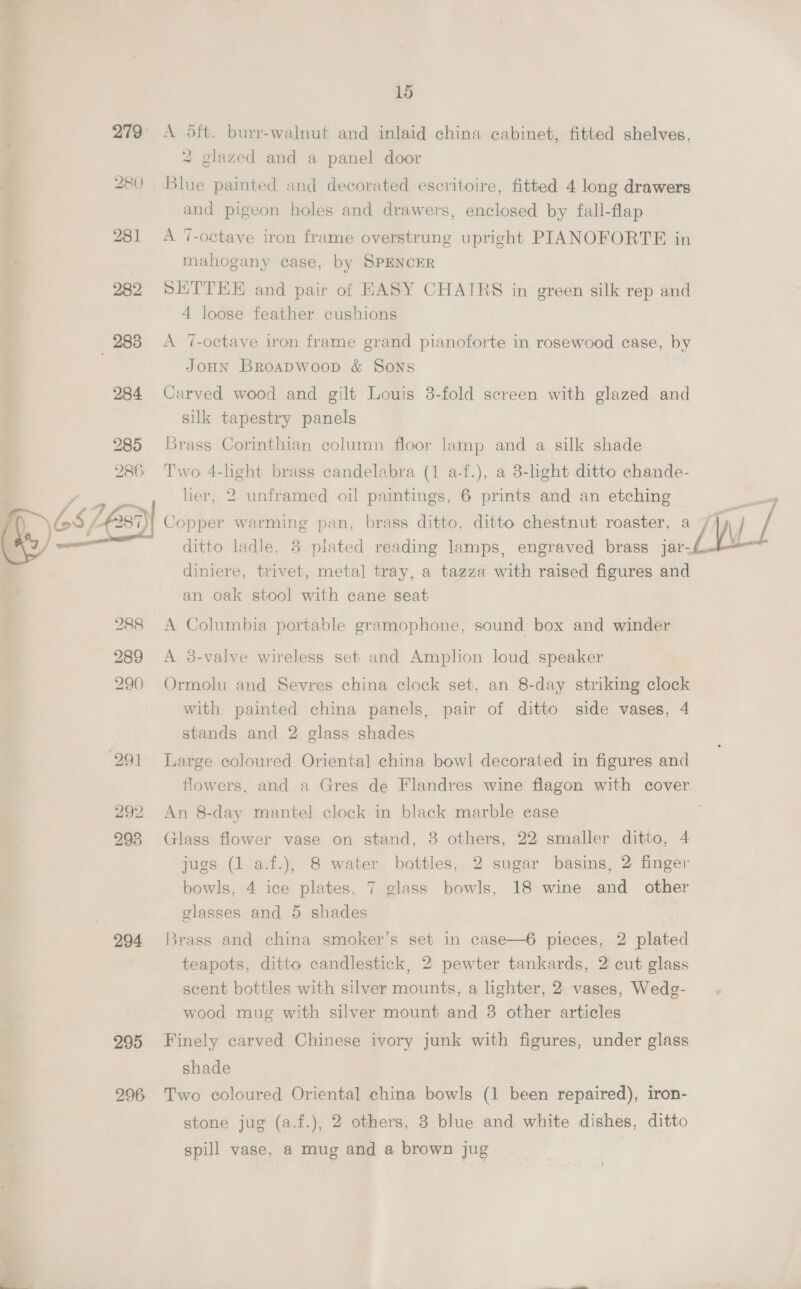 SF 279 , 280 281 282 © 288 284 285 286  288 289 290 291 292 293 294 15 A 5ft. burr-walnut and inlaid china cabinet, fitted shelves, 2 glazed and a panel door Blue painted and decorated escritoire, fitted 4 long drawers and pigeon holes and drawers, enclosed by fall-flap A 7-octave iron frame overstrung upright PIANOFORTE in mahogany case, by SPENCER SETTEE and pair of HASY CHAIRS in green silk rep and 4 loose feather cushions A 7-octave iron frame grand pianoforte in rosewood case, by JoHn Broapwoop &amp; Sons Carved wood and gilt Louis 8-fold screen with glazed and silk tapestry panels Brass Corinthian column floor lamp and a silk shade Two 4-lght brass candelabra (1 a-f.), a 8-hght ditto chande- lier, 2 unframed oil paintings, 6 prints and an etching Copper warming pan, brass ditto, ditto chestnut roaster, a ditto ladle, 8 piated reading lamps, engraved brass jar-. diniere, trivet, metal tray, a tazza with raised figures and an oak stool with cane seat A Columbia portable gramophone, sound box and winder A 3-valve wireless set and Amplion loud speaker Ormolu and Sevres china clock set, an 8-day striking clock with painted china panels, pair of ditto side vases, 4 stands and 2 glass shades Large coloured Oriental china bowl decorated in figures and flowers, and a Gres de Flandres wine flagon with cover An 8-day mantel clock in black marble ease Glass flower vase on stand, 8 others, 22 smaller ditto, 4 jugs (1 a.f.), 8 water bottles, 2 sugar basins, 2: finger bowls, 4 ice plates, 7 glass bowls, 18 wine and other glasses and 5 shades 3rass and china smoker’s set in case—6 pieces, 2 plated teapots, ditto candlestick, 2 pewter tankards, 2 cut glass scent bottles with silver mounts, a lighter, 2 vases, Wedg- wood mug with silver mount and 3 other articles Finely carved Chinese ivory junk with figures, under glass shade Two coloured Oriental china bowls (1 been repaired), iron- stone jug (a.f.), 2 others, 3 blue and white dishes, ditto spill vase, a mug and a brown jug