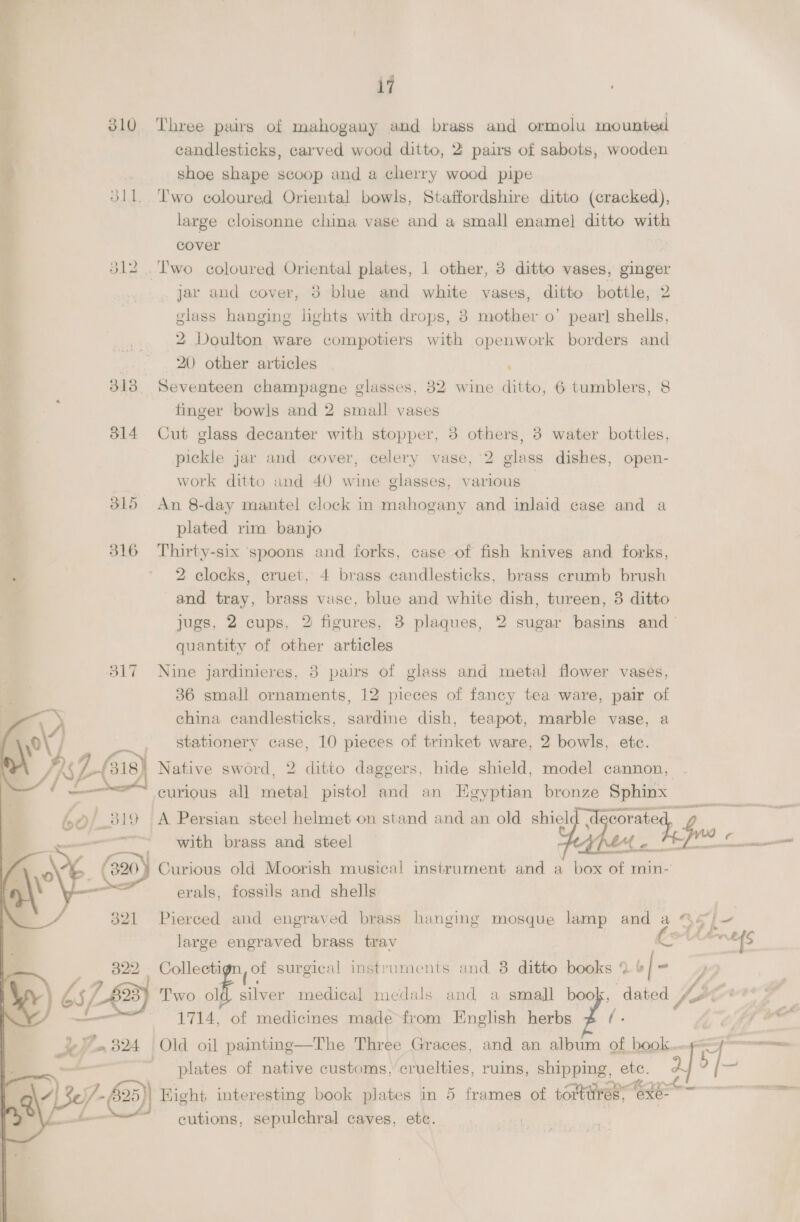 My 310 Three pairs of mahogany and brass and ormolu mounted | candlesticks, carved wood ditto, 2: pairs of sabots, wooden ; shoe shape scoop and a cherry wood pipe | S11. Two coloured Oriental bowls, Staffordshire ditto (cracked), large cloisonne china vase and a small enamel] ditto with cover 312. Two coloured Oriental plates, 1 other, 3 ditto vases, ginger jar and cover, 5 blue and white vases, ditto bottle, 2 glass hanging lights with drops, 3 mother o’ pear] shells, 2 Doulton ware compotiers with openwork borders and . 20 other articles | , 313 Seventeen champagne glasses, 32 wine ditto, 6 tumblers, 8 finger bowls and 2 small vases 314 Cut glass decanter with stopper, 3 others, 3 water bottles, pickle jar and cover, celery vase, 2 glass dishes, open- work ditto and 40 wine glasses, various | 315 An 8-day mantel clock in mahogany and inlaid case and plated rim banjo 316 Thirty-six ‘spoons and forks, case of fish knives and forks, mn 2 clocks, cruet, 4 brass candlesticks, brass crumb brush and tray, brass vase, blue and white dish, tureen, 3 ditto jugs, 2 cups, 2 figures, 3 plaques, 2 sugar basins and quantity of other articles 817 Nine jardinieres, 3 pairs of glass and metal flower vases, 36 small ornaments, 12 pieces of fancy tea ware, pair of =) ehina candlesticks, sardine dish, teapot, marble vase, a \ yi - stationery case, 10 pieces of trinket ware, 2 bowls, etc. Ee / SL(318) 2 Native sword, 2 ditto daggers, hide shield, model cannon, | curious all metal pistol and an Egyptian bronze Sphinx 60 / 319 A Persian steel helmet on stand and an old Yow teh sce AAS ERECT AG CHT as sti  with brass and steel Curious old Moorish musical instrument and a box of min- erals, fossils and shells Pierced and engraved brass hanging mosque lamp and a © +) oe large engraved brass trav LSA WE {s Collecti pot surgical instruments and 8 ditto books % of- Two 7 silver medical medals and a small book, dated VE 1714, of medicines made fiom English herbs fi: hf OO  Old oil painting—The Three Graces, and an album of book..p-= — : ae ' plates of native customs, cruelties, ruins, shipping, etc. 2 | —<_ y 2) /- 25)) Hight interesting book plates in 5 frames of vomttress Cte ~~ oe . L ) cutions, sepulchral caves, etc. 