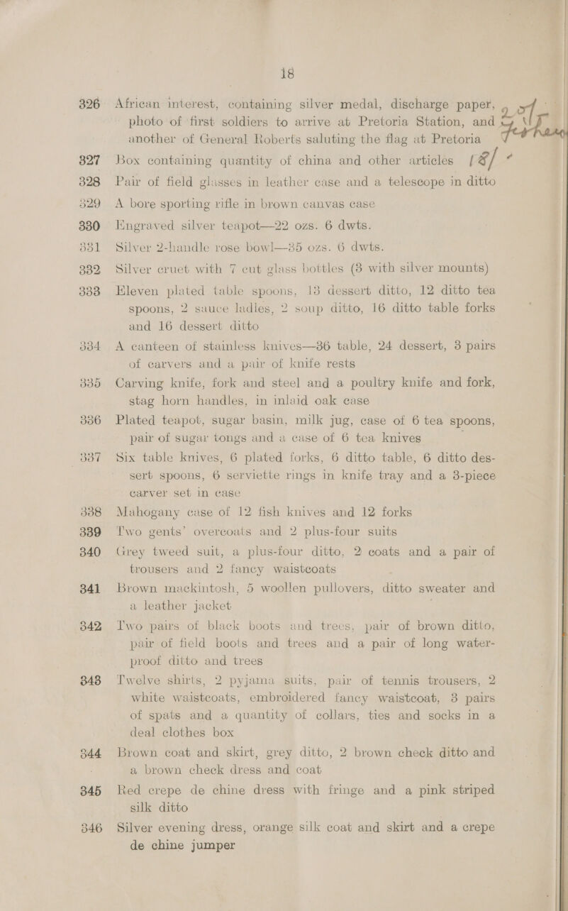326 334 835 336 Be 338 339 340 341 042 343 344 345 18 African interest, containing silver medal, discharge paper, another of General Roberts saluting the flag at Pretoria Pair of field glisses in leather case and a telescope in ditto A bore sporting rifle in brown canvas case Kngraved silver teapot—22 ozs. 6 dwts. Silver 2-handle rose bowl—85 ozs. 6 dwts. Silver cruet with 7 cut glass bottles (8 with silver mounts) Eleven plated table spoons, 13 dessert ditto, 12 ditto tea “spoons, 2 sauce ladles, 2 soup ditto, 16 ditto table forks and 16 dessert ditto A canteen of stainless knives—86 table, 24 dessert, 3 pairs of carvers and a pair of knife rests Carving knife, fork and steel and a poultry knife and fork, stag horn handles, in inlaid oak case Plated teapot, sugar basin, milk jug, case of 6 tea spoons, pair of sugar tongs and a case of 6 tea knives | Six table knives, 6 plated forks, 6 ditto table, 6 ditto des- sert spoons, 6 serviette rings in knife tray and a 3-piece carver set in case Mahogany case of 12 fish knives and 12 forks Two gents’ overcoats and 2 plus-four suits Grey tweed suit, a plus-four ditto, 2 coats and a pair of trousers and 2 fancy waistcoats Brown mackintosh, 5 woollen pullovers, ditto sweater and a leather jacket Two pais of black boots and trees, pair of brown ditto, pair of field boots and trees and a pair of long water- proof ditto and trees Twelve shirts, 2 pyjama suits, pair of tennis trousers, 2 white waistcoats, embroidered fancy waistcoat, 3 pairs of spats and a quantity of collars, ties and socks in a deal clothes box Brown coat and skirt, grey ditto, 2 brown check ditto and a brown check dress and coat Red crepe de chine dress with fringe and a pink striped silk ditto 7 Silver evening dress, orange silk coat and skirt and a crepe de chine jumper