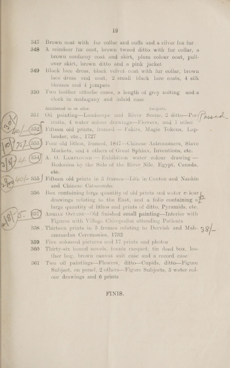 347 Brown coat with fur collar and cuffs and a silver fox fut | 348 <A reindeer fur cout, brown tweed ditto with fur collar, a brown corduroy coat and skirt, plum colour coat, pull- over skirt, brown ditto and a pink jacket 349 Black lace dress, black velvet coat with fur collar, brown lace dress and coat, 2 small black lace coats, 4 silk blouses and 4 jumpers | | 350 l'wo leather attache cases, a length of grey suiting anda clock in mahogany and inlaid case Attributed to or atter. Subjects. 801 Oil painting—Landscape and River Scene, 2 ditto—Por/ agg eek traits, 4 water colour drawings—Flowers, and 1 other ~ (352) Hitteen old prints, framed — Fakirs, Magic Tokens, Lap- ~ Bes ete., L727   B54, ; A. O. Lametovuen — Exhibition water colour drawing — ete. : yb|- 300 | Fifteen old prints in 5 frames | and Chinese Catacombs 3806 Box containing lurge quantity of old prints and water e-lour | drawings relating to the Hast, and a folio containing p- large quantity of lithos and prints of ditto, Pyramids, ete. ADRIAN OstADE—Old finished small painting—Interior with Figures with Village Chiropodist attending Patients | 358 - Thirteen prints in 5 frames relating to Dervish and Mah- 3 3/- ammedan Ceremonies, 1782 Es ‘859 Five coloured pictures and 17 prints and photos 360 Thirty-six bound novels, tennis racquet, tin deed box, lea- ther bag, brown canvas suit case and a record case 361 Two oil paintings—Flowers, ditto—Cupids, ditto—Figure Subject, on panel, 2 others—Figure Subjects, 5 water ae our drawings and 6 prints | Life in Canton and Nankin  FINIS.