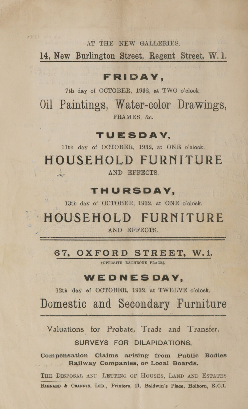 AT THE NEW GALLERIES, 14, New Burlington Street, Regent Street, W. 1. FRIDAY, 7th day of OCTOBER, 1932, at TWO oclock, Oil Paintings, Water-color Drawings, FRAMES, &amp;e. TUESDAY, llth day of OCTOBER, 1932, at ONE o'clock, HOUSEHOLD FURNITURE AND EFFECTS. ay’ THURSDAY, 13th day of OCTOBER, 1932, at ONE o'clock, ‘HOUSEHOLD FURNITURE AND EFFECTS. 6% OXFORD STREET, W.1. (OPPOSITE RATHBONE PLACE). WEDNESDAY, 12th day of OCTOBER, 1932, at TWELVE o'clock, Domestic and Secondary Furniture Valuations for Probate, Trade and Transfer. SURVEYS FOR DILAPIDATIONS, Compensation Claims arising from Publie Bodies Railway Companies, or Local Boards, THE DISPOSAL AND LETTING OF HOUSES, LAND AND ESTATES Daman &amp; CRANNIS, ‘Lap. Printers, 11, Baldwin's 8 Place, Holborn, EK. C. £    