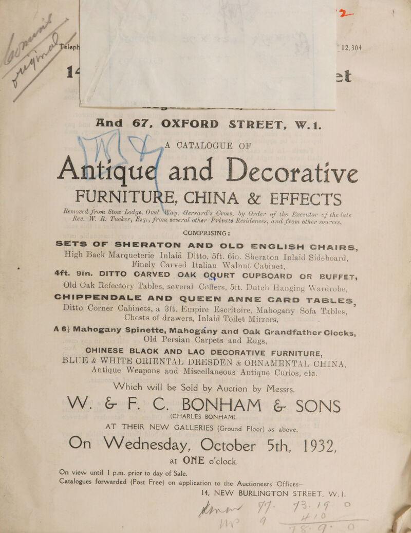 ” 12,304 _~ ond  NTR ec = I RR ee _— ate a =  —— Y OXFORD STREET, W.1.  aA CATALOGUE OF Ahtied and Decorative FURNITURE, CHINA &amp; EFFECTS Removed from Stow Lodge, Oval Way, Gerrard’s Oross, by Order of the Executor of the late Rev. W. R. Tucker, Esq., from several other Private Residences, and from ether sources,  COMPRISING : SETS OF SHERATON AND OLD ENGLISH CHAIRS, High Back Marqueterie Inlaid Ditto, 5ft. Gin. Sheraton Inlaid Sideboard, Finely Carved Italian Walnut Cabinet, 4ft. Sin. DITTO CARVED OAK CQURT CUPBOARD OR BUFFET, Old Oak Refectory Tables, several Cotiers, 5ft. Dutch Hanging Wardrobe CHIPPENDALE AND QUEEN ANNE CARD TABLES, Ditto Corner Cabinets, a 3ft. Empire Hiscritoire, Mahogany Sofa Tables, Chests of drawers, Inlaid Toilet Mirrors, A 6} Mahogany Spinette, Mahogany and Cak Grandfather Clocks, Old Persian Carpets and Rugs, CHINESE BLACK AND LAC DECORATIVE FURNITURE, BLUE &amp; WHITE ORIENTAL DRESDEN &amp; ORNAMENTAL CHINA, Antique Weapons and Miscellaneous Antique Curios, etc. Which will be Sold by Auction by Messrs. Pe oe Coo ROMPAM: &amp; SONS (CHARLES BONHAM). AT THEIR NEW GALLERIES (Ground Floor) as above, On Wednesday, October 5th, 1932, at ONE o'clock. On view until | p.m. prior to day of Sale. Catalogues forwarded (Post Free) on application to the Auctioneers’ Offices— 14, NEW BURLINGTON STREET, W.1.