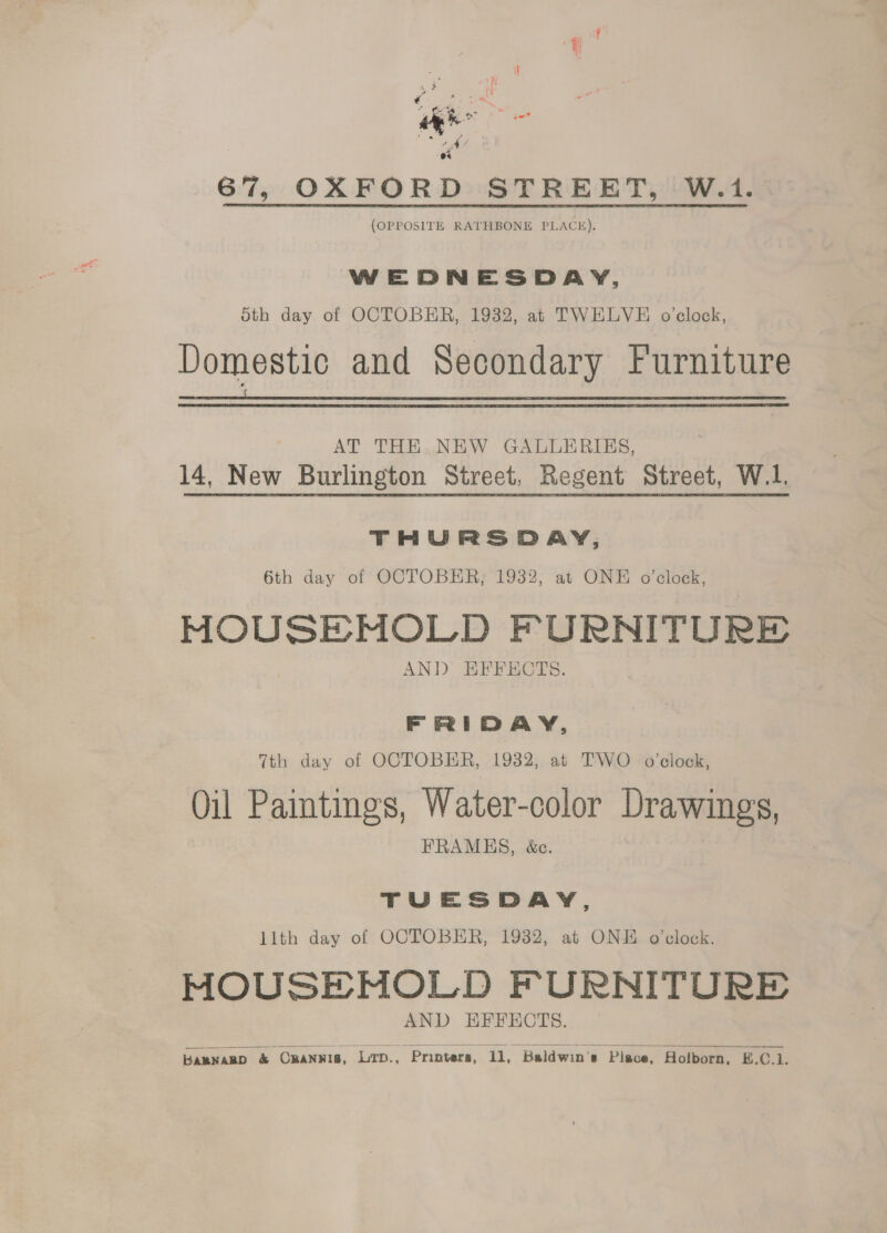 a ie 67, OXFORD STREET, W.1. (OPPOSITE RATHBONE PLACE). WEDNESDAY, 5th day of OCTOBER, 1932, at TWELVE o'clock, Domestic and Secondary Furniture EL A Tee Ts. Yaw eee Eee EE Te OT Te AT THE. NEW GALLERIES, 14, New Burlington Street, Regent Street, W.1. THURSDAY, 6th day of OCTOBER, 1932, at ONE o'clock, segue phone FURNITURE AND EFFECTS. FRIDAY, 7th day of OCTOBER, 1932, at TWO o'clock, Oil Paintings, Water-color Drawings, FRAMHES, &amp;e. TUESDAY, llth day of OCTOBER, 1932, at ONE o'clock. MOUSEMOLD FURNITURE AND HFFECTS.   Bamxanp &amp; OANNIS, LD., Printers, 11, Baldwin's Place, Holborn, B.C.1.