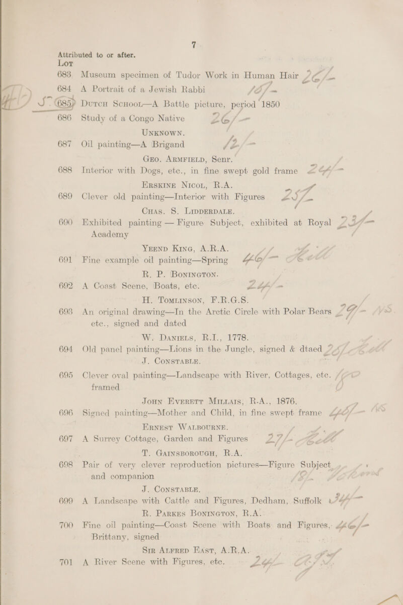 ‘ Lot 683 684 =i 6857 687 688 689 690 694 695 696 697 698 699 700 701 Museum specimen of Tudor Work in Human Hair A Portrait of a Jewish Rabbi f\ 2, a DutcH Scuoot—A Battle pes period 1850  Study of a Congo Native Zz 1G T UNKNOWN. &gt; Oil painting—A Brigand dé GEO. ARMFIELD, Senr. | Interior with Dogs, etc., in fine swept gold frame Zo - ERSKINE Nicou, B.A. er Clever old painting—Interior with Figures 40 /. Cuas. 8. LipperpDALe. = Exhibited painting — Figure Subject, exhibited at Royal LA _ Academy YEEND Kine, A.R.A. Sf wf, * Fine example oil painting—Spring 4b sh R. P. BoninGton. wn) A Coast Scene, ‘Boats, etc. sk. Lf H. Tomuinson, F.R.G.S. re An original drawing—In the Arctic Cirele with Polar Bears G = (~~ ¢ etc., signed and dated W. Danrets, R.I., 1778. Old panel painting—Lions in fs Jungle, signed &amp; dtaed / J. CONSTABLE. Clever oval painting—Landscape with River, Cottages, ete. framed JoHN Everett Minuais, R.A., 1876. eee: Signed painting—Mother and Child, in fine swept frame Lfe/ ERNEST WALBOURNE. A Surrey Cottage, Garden and Figures Lf f= “tact T. GarnsporouGH, R.A. Pair of very clever reproduction ee Subject, rs and companion 6% | J. CONSTABLE. ; A Landscape with Cattle and Figures, Dedham, Suffolk 7b ae R. Parkes Bonineton, R.A. / Fine oil painting—Coast Scene with Boats and Figures,: Yo/- Brittany, signed Sir Atrrep HAst, A.R.A.. A River Scene with Figures, etc, ? bg C-/ iM, ae alt