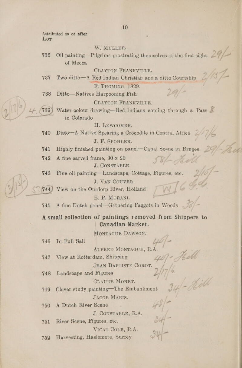 Attributed to or after. Lor W. MULLER. _ 736 Oil painting—Pilgrims prostrating themselves at the first sight V/= of Mecca CLAYTON FRANKVILLE. f 737 Two ditto— A Red ted Indian Christian and ; a ditto Courtship Z/ tN) f= “ET THOMING, 1829, 738 Ditto—Natives Harpooning Fish CLAYTON FRANKVILLE. in Colorado H. LEWCOMBE. 740 Ditto—A Native Spearing a Crocodile in Central Africa _ ‘he J. F. SPOHLER. . 741 Highly finished painting on panel—Canal Scene in Bruges 742 A fine carved frame, 30 x 20 “¢ J. CONSTABLE. 743 Fine oil painting— Landscape, Cottage, Figures, ete. J. VAN COUVER. EK. P. MORANI. 745 <A fine Dutch panel—Gathering Faggots in Woods A small collection of paintings removed from Shippers to Canadian Market. MonTAGUE DAWSON. 746 In Full Sail bf = ALFRED MONTAGUE, R.A. a 747 View at Rotterdam, Shipping tf / ~ . by JEAN BAPTISTE COROT. _ / 748 Landscape and Figures ys iff CLAUDE MONET. “ 749 Clever study painting—The Kmbankment + f- JACOB MARIS. 750 A Dutch River Scene gs J. CONSTABLE, R.A. 751 River Scene, Figures, etc. VICAT COLE, B.A. ean Bae 752 Harvesting, Haslemere, Surrey YI