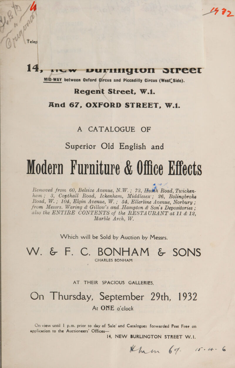 ae Telep | Regent Street, W.1. And 67, OXFORD STREET, W.1 A CATALOGUE OF Superior Old English and 73, Heath; Road, Twicken- 3, Copthall Road, Ickenham, Middlesex’; 26, Bolingbroke 104, Elgin Avenue, W.; 54, Ellerline “Avenue, Norbury ; Marble Arch, W. Which will be Sold by Auction by Messrs. CHARLES BONHAM AT THEIR SPACIOUS GALLERIES, At ONE o'clock 14, NEW BURLINGTON STREET W.1. | SF Ee