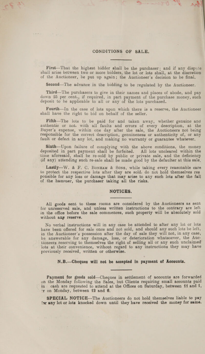 CONDITIONS OF SALE.  First—That the highest bidder shall be the purchaser; and if any dispute shall arise between two or more bidders, the lot or lots shall, at the discretion of the Auctioneer, be put up again; the Auctioneer’s decision to be final, Second—The advance in the bidding to be regulated by the Auctioneer. Third—The purchasers to give in their names and places of abode, and pay down 25 per cent., if required, in part payment of the purchase money, such deposit to be applicable to all or any of the lots purchased. Fourth—In the case of lots upon which there is a reserve, the Auctioneer shall have the right to bid on behalf of the seller. Fifth—The lots to be paid for and taken away, whether genuine and authentic or not, with all faults and errors of every description, at the Buyer’s expense, within one day after the sale, the Auctioneers not being responsible for the correct description, genuineness or authenticity of, or any fault or defect in any lot, and making no warranty or guarantee whatever. Sixth—Upon failure of complying with the above conditions, the money deposited in part payment shall be forfeited. All lots uncleared within the time aforesaid, shall be re-sold by public or private sale, and the deficiency (if any) attending such re-sale shall be made good by the defaulter at this sale, Lastly—W. &amp; F. C. Bonnam &amp; Sons, while taking every reasonable care to protect the respective lots after they are sold, do not hold themselves res. ponsible for any loss or damage that may arise to any such lots after the fall of .the hammer, the purchaser taking all the risks. NOTICES. All goods sent to these rooms are considered by the Auctioneers as sent in the office before the sale commences, such property will be absolutely sold without any reserve. | No verbal instructions will in any case be attended to after any lot or lots have been offered for sale once and not sold, and should any such lots be left, in the Auctioneer’s possession after the day of sale they will not, in any case, be answerable for any damage, loss, or deterioration whatsoever, the Auc- tioneers reserving to themselves the right of selling all or any such unclaimed lots at their convenience, without regard to any instructions they may: have previously received, written or otherwise. N.B.—Cheques will not be accepted in payment of Accounts.  Payment for goods sold—Cheques in settlement of accounts are forwarded on the Monday following the Sales, but Clients requiring small accounts paid sr on Monday, between 12 and 6. SPECIAL NOTICE—The Auctioneers do not hold themselves liable to pay tor any lot or lots knocked down until they have received the money for same.