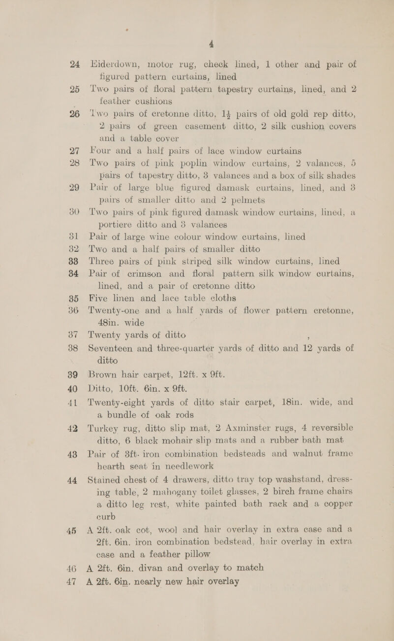 24 25 36 38 39 40 41 43 44 45 46 47 4 Hiderdown, motor rug, check lined, 1 other and pair of figured pattern curtains, lined | Two pairs of floral pattern tapestry curtains, lined, and 2 feather cushions d iwo pairs of cretonne ditto, 14 pairs of old gold rep ditto, 2 pairs of green casement ditto, 2 silk cushion covers and a table cover : Four and a half pairs of lace window curtains Iwo pairs of pink poplin window curtains, 2 valances, 5 pairs of tapestry ditto, 3 valances and a box of silk shades Pair of large blue figured damask curtains, lined, and 3 paws of smaller ditto and 2 pelmets T'wo pais of pink figured damask window curtains, lined, a portiere ditto and 3 valances Pair of large wine colour window curtains, lined Two and a half pairs of smaller ditto Three pairs of pink striped silk window curtains, lined Pair of crimson and floral pattern silk window curtains, lined, and a pair of cretonne ditto Five linen and lace table cloths Twenty-one and a half yards of flower pattern cretonne, 48in. wide | Twenty yards of ditto Seventeen and three-quarter yards of ditto and 12 yards of ditto Brown hair carpet, 12ft. x 9ft. Ditto, 10ft. 6in. x 9ft. Twenty-eight yards of ditto stair carpet, 18in. wide, and a bundle of oak rods Turkey rug, ditto slip mat, 2 Axminster rugs, 4 reversible ditto, 6 black mohair slip mats and a rubber bath mat Pair of 8ft- iron combination bedsteads and walnut frame hearth seat in needlework Stained chest of 4 drawers, ditto tray top washstand, dress- ing table, 2 mahogany toilet glasses, 2 birch frame chairs a ditto lee rest, white painted bath rack and a copper eurb A 2ft. oak cot, wool and hair overlay in extra case and a oft. 6in. iron combination bedstead, hair overlay in extra case and a feather pillow A 2ft. 6in. divan and overlay to match A 2ft. 6in. nearly new hair overlay