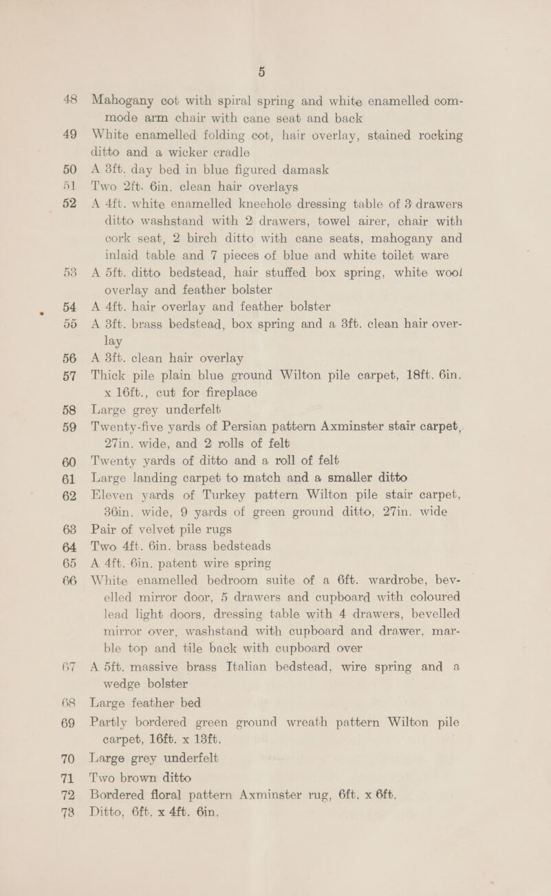 48 49 50 51 «62 535 58 59 61 62 63 65 66 67 68 69 70 71 72 72 5 Mahogany cot with spiral spring and white enamelled com- mode arm chair with cane seat and back White enamelled folding cot, hair overlay, stained rocking ditto and a wicker cradle A 38ft. day bed in blue figured damask Two 2ft. 6in. clean hair overlays A 4ft. white enamelled kneehole dressing table of 3 drawers ditto washstand with 2 drawers, towel airer, chair with cork seat, 2 birch ditto with cane seats, mahogany and inlaid table and 7 pieces of blue and white toilet ware A 5ft. ditto bedstead, hair stuffed box spring, white wool overlay and feather bolster A 4ft. hair overlay and feather bolster A 3ft. brass bedstead, box spring and a 3ft. clean hair over- lay A 3ft. clean hair overlay Thick pile plain blue ground Wilton pile carpet, 18ft. 6in. x 16ft., cut for fireplace Large grey underfelt Twenty-five yards of Persian pattern Axminster stair carpet, 27in. wide, and 2 rolls of felt Twenty yards of ditto and a roll of felt Large landing carpet to match and a smaller ditto Eleven yards of Turkey pattern Wilton pile stair carpet, 36in. wide, 9 yards of green ground ditto, 27in. wide Pair of velvet pile rugs Two 4ft. 6in. brass bedsteads A 4ft. 6in. patent wire spring White enamelled bedroom suite of a 6ft. wardrobe, bev- elled mirror door, 5 drawers and cupboard with coloured lead light doors, dressing table with 4 drawers, bevelled mirror over, washstand with cupboard and drawer, mar- ble top and tile back with cupboard over A 5ft. massive brass Italian bedstead, wire spring and a wedge bolster Large feather bed . Partly bordered green ground wreath pattern Wilton pile carpet, 16ft. x 13ft. Large grey underfelt Two brown ditto Bordered floral pattern Axminster rug, 6ft. x 6ft, Ditto, 6ft. x 4ft. 6in.