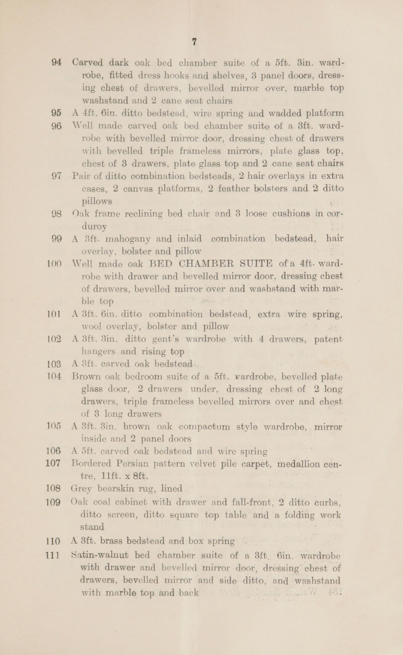 94 95 96 98 99 100 10] 102 103 104 105 106 107 108 109 110 111 7 Carved dark oak bed chamber suite of a 5ft. 3in. ward- robe, fitted dress hooks and shelves, 8 panel doors, dress- ing chest of drawers, bevelled mirror over, marble top washstand and 2 cane seat chairs A 4ft. 6in. ditto bedstead, wire spring and wadded platform Well. made carved oak bed chamber suite of a 3ft. ward- robe with bevelled mirror door, dressing chest of drawers with bevelled triple frameless mirrors, plate glass top, chest of 8 drawers, plate glass top and 2 cane seat chairs Pair of ditto combination bedsteads, 2 hair overlays in extra cases, 2 canvas platforms, 2 feather bolsters and 2 ditto pillows : Oak frame reclining bed chair and 8 loose cushions in cor- duroy | A 3ft-. mahogany and inlaid combination Dede, hair overlay, bolster and pillow Well made oak BED CHAMBER SUITE of'a 4ft. ward- robe with drawer and bevelled mirror door, dressing chest of drawers, bevelled mirror over and washstand were mar- ble top A 3ft. 6in. ditto combination bedstead, extra wire Bice wool overlay, bolster and pillow A 3ft. 3in. ditto gent’s wardrobe with 4 drawers, Sas hangers and rising top A 5ft. carved oak bedstead Brown oak bedroom suite of a 5ft. wardrobe, bevelled plate glass door, 2 drawers under, dressing chest of 2 long drawers, triple frameless bevelled mirrors over and chest of 8 long drawers | A 3ft. 8in. brown oak compactum style wardrobe, . mirror inside and 2 panel doors A dft. carved oak bedstead and wire spring Bordered Persian pattern velvet pile carpet, medallion cen- tre, l1ft. x 8ft. Grey bearskin rug, lined Oak coal cabinet with drawer and fall-front, 2 ditto curbs, ditto screen, ditto square top table and a folding work stand A 3ft. brass bedstead and box spring Satin-walnut bed chamber suite of a 3ft. 6in. wardrobe with drawer and bevelled mirror door, dressing chest of drawers, bevelled mirror and side ditto, and peistang with marble top and back .