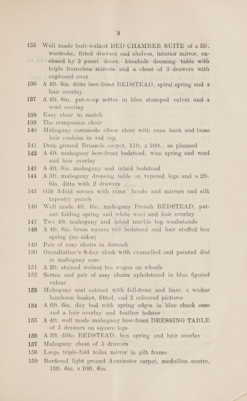 135 137 138 139 140 141 142 143 144 145 146 147 148 149 150 151 152 153 154 155 156 157 158 159 9 Well made burr-walnut BED CHAMBER SUITE of a dft: wardrobe, fitted drawers and shelves, interior mirror, en- triple frameless mirrors. and a chest of 3 drawers with cupboard over A 4ft. 6in. ditto bow-front BEDSTEAD, spiral spring and a hair overlay A 4ft. Gin. put-u-up settee in blue stamped velvet and a wool overlay Kasy chair to match The companion chair : Mahogany commode elbow chair with cane back and loose hair cushion in red rep Drab ground Brussels carpet, 11ft. x 10ft., as planned A 4ft. mahogany bow-front bedstead, wire spring and wool and hair overlay A 4ft. 6in. mahogany and inlaid bedstead A 3ft. mahogany dressing table on tapered legs and a 2ft. 6in. ditto with 2 drawers | Gilt 3-fold screen with rams’ heads and mirrors and silk tapestry panels Well made 4ft. 6in. mahogany French BEDSTEAD, oe ent folding spring and white woo] and hair overlay Two 4ft. mahogany and inlaid marble top washstands A 4ft. 6in. brass square rail bedstead and hair stuffed box spring (no sides) Pair of easy chairs in damask Grandfather’s 8-day clock with enamelled and painted dial in mahogany case . A 2ft. stained walnut tea wagon on wheels Settee and pair of easy chairs upholstered in blue figured velour Mahogany coal cabinet with fall-front and liner, a wicker luncheon basket, fitted, and 2: coloured pictures — A 6ft. 6in. day bed with spring edges in blue check case and a hair overlay and feather bolster | A 4ft. well made mahogany bow-front DRESSING TABLE of 5 drawers on square legs A 8ft. ditto BEDSTEAD, box spring and hair ssl Mahogany chest of 5 drawers Large triple-fold toilet mirror in gilt frame 7 Bordered light ground Axminster carpet, medallion centre, 13ft. 6in. x 10ft. 6in.