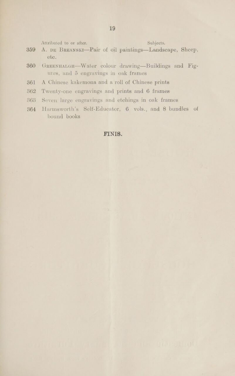 360 361 362 363 364 19 Attributed to or after. Subjects. ete. GREENHALGH—Water colour drawing—Buildings and Fig- ures, and 5 engravings in oak frames A Chinese kakemona and a roll of Chinese prints Twenty-one engravings and prints and 6 frames Seven large engravings and etchings in oak frames Harmsworth’s Self-Educator, 6 vols., and 8 bundles of bound books FINIS.