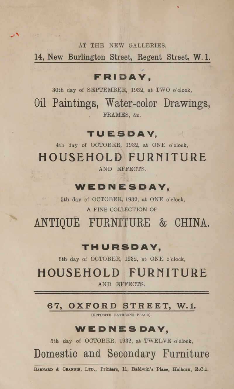 oN AT THE NEW GALLERIES, 14, New Burlington Street, Regent Street, W.1. FRIDAY, 30th day of SEPTEMBER, 1932, at TWO o'clock, Oil Paintings, Water-color Drawings, FRAMES, &amp;c. TUESDAY, 4th day of OCTOBER, 1932, at ONE o'clock, HOUSEHOLD FURNITURE AND HFFECTS. WEDNESDAY, 5th day of OCTOBER, 1932, at ONE o'clock, A FINE COLLECTION OF ANTIQUE FURNITURE &amp; CHINA. THURSDAY, 6th day of OCTOBER, 1932, at ONE o'clock, HOUSEHOLD FURNITURE AND EFFECTS. 67, OXFORD STREET, W.1. (OPPOSITE RATHBONE PLACE). WEDNESDAY, 5th day of OCTOBER, 1932, at TWELVE o’clock, Domestic and Secondary Furniture BARNARD &amp; CRaNnis, Lrp., Printers, 11, Baldwin’s Place, Holborn, E.C.1. 