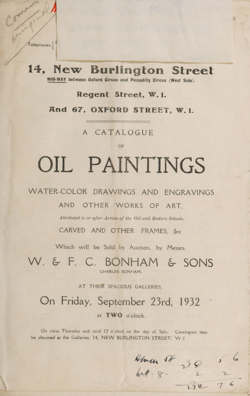   —  MID-WAY between Oxford Circus and Piccadilly Circus (West Side). Regent Street, W. 1. And 67, OXFORD STREET, W.1.  A CABALOGUE OIL PAINTINGS WATER-COLOR DRAWINGS AND ENGRAVINGS AND OTHER WORKS OF ART, Attributed to or after Artists of the Old and Modern Sohacts, CARVED AND OTHER FRAMES, &amp;c. Which will be Sold by Auction, by Messrs. W. &amp; F. C. BONHAM &amp; SONS CHARLES BONHAM, AT THEIR SPACIOUS GALLERIES, On Friday, September 23rd, 1932 at TWO o'clock. On view Jhursday and until 12 o’clock on the day of Sale. Catalogues may be obtained at the Galleries, 14, NEVWV BURLINGTON STREET, W.1 Mimtn VF 2 ¢ a) &amp; Wf - 3. D \ 36 a: é : &amp;