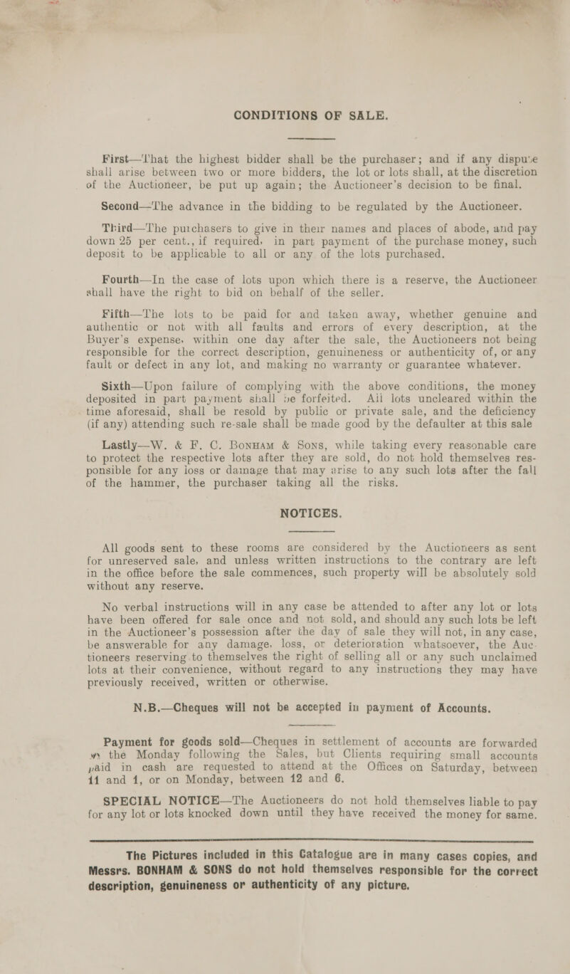  CONDITIONS OF SALE. First—'l'‘hat the highest bidder shall be the purchaser; and if any dispu‘e shall arise between two or more bidders, the lot or lots shall, at the discretion Second—The advance in the bidding to be regulated by the Auctioneer. Third—The purchasers to give in their names and places of abode, and pay down 25 per cent., if required. in part payment of the purchase money, such deposit to be applicable to all or any of the lots purchased. Fourth—In the case of lots upon which there is a reserve, the Auctioneer shall have the right to bid on behalf of the seller. Fifth—The lots to be paid for and taken away, whether genuine and authentic or not with all faults and errors of every description, at the Buyer’s expense, within one day after the sale, the Auctioneers not being responsible for the correct description, genuineness or authenticity of, or any fault or defect in any lot, and making no warranty or guarantee whatever. Sixth—Upon failure of complying with the above conditions, the money deposited in part payment shall »e forfeited. Ail lots uncleared within the (if any) attending such re-sale shall be made good by the defaulter at this sale Lastly—W. &amp; F. C. BonHam &amp; Sons, while taking every reasonable care to protect the respective lots after they are sold, do not hold themselves res- ponsible for any loss or damage that may arise to any such lots after the fall of the hammer, the purchaser taking all the risks. NOTICES. All goods sent to these rooms are considered by the Auctioneers as sent for unreserved sale, and unless written instructions to the contrary are left in the office before the sale commences, such property will be absolutely sold without any reserve. No verbal instructions will in any case be attended to after any lot or lots have been offered for sale once and not sold, and should any such lots be left in the Auctioneer’s possession after the day of sale they will not, in any case, be answerable for any damage, loss, or deterioration whatsoever, the Auc-. tioneers reserving to themselves the right of selling all or any such unclaimed lots at their convenience, without regard to any instructions they may have previously received, written or otherwise. N.B.—Cheques will not be accepted in payment of Accounts.  Payment for geods sold—Cheques in settlement of accounts are forwarded » the Monday following the Sales, but Clients requiring small accounts paid in cash are requested to attend at the Offices on Saturday, between 11 and 1, or on Monday, between 12 and 6. SPECIAL NOTICE—The Auctioneers do not hold themselves liable to pay for any lot or lots knocked down until they have received the money for same. SILOS I OEE ESSE EE Ee ee ee ete, The Pictures included in this Catalogue are in many cases copies, and Messrs. BONHAM &amp; SONS do not hold themselves responsible for the correct description, genuineness or authenticity of any picture.