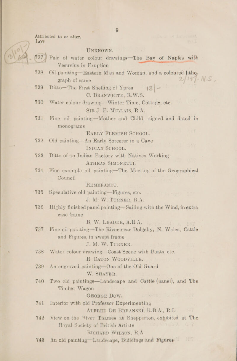 Lor UNKNOWN. — Vesuvius in Eruption 728 Oil painting—Hastern Man and Woman, and a coloured litho; | graph of same Aft? f- 729 Ditto—The First Shelling of Ypres 12] - C. BRANWHITE, R.W.S. 730 Water colour drawing —Winter Time, Cottage, etc. SiR J. HE. MILMAIS, R.A. 731 Fine oil painting—Mother and Child, signed and dated in monograms EARLY FLEMISH SCHOOL. 732 Old painting—An Karly Sorcerer in a Cave INDIAN SCHOOL. 733 Ditto of an Indian Factory with Natives Working ATHEAS SIMONETTI. 734 Fine example oil painting—The Meeting of the Geographical Council REMBRANDT. 735 Speculative old painting—Figures, etc. J. M. W. TURNER, R.A. 736 Highly finished panel painting—Sailing with the Wind, in extra case frame B. W. LEADER, A.R.A. ea 737 Tine oil painting —The River near Dolgelly, N. Wales, Cattle © and Figures, in swept frame J. M. W. TURNER. 738 Water colour drawing—Coast Scene with Boats, ete. R CATON WOODVILLE. 739 An engraved painting—One of the Old Guard | W. SHAYER. 740 Two old paintings—Landscape and Cattle (panel), and The Timber Wagon GEORGE Dow. 741 Interior with old Professor Experimenting ALFRED D&amp;E BREANSKI, B.B.A., B.I. 742 View on the River Thames at Shepperton, exhibited at The Royal Society of British Artists RICHARD WILSON, B.A. 743 An old painting—Landscape, Buildings and Figures