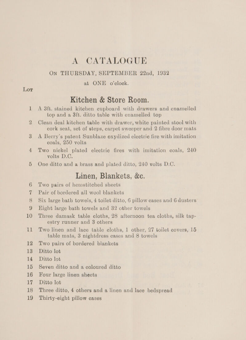 Lor co) ca =i) (Cs il 12 13 14 15 16 17 18 19 A CATALOGUE On THURSDAY, SHPTEMBER 22nd, 1932 at ONE o’clock. Kitchen &amp; Store Room. A 3ft. stained kitchen cupboard with drawers and enamelled top and a 3ft. ditto table with enamelled top Clean deal kitchen table with drawer, white painted stool with cork seat, set of steps, carpet sweeper and 2 fibre door mats A Berry’s patent Sunblaze oxydized electric fire with imitation coals, 250 volts Two nickel plated electric fires with imitation coals, 240 volts D.C. One ditto and a brass and plated ditto, 240 volts D.C. Linen, Blankets, &amp;c. Two pairs of hemstitched sheets Pair of bordered all wool blankets Six large bath towels, 4 toilet ditto, 6 pillow cases and 6 dusters” Hight large bath towels and 32 other towels Three damask table cloths, 28 afternoon tea cloths, silk tap- estry runner and 3 others Two linen and lace table cloths, 1 other, 27 toilet covers, 15 table mats, 3 nightdress cases and 8 towels Two pairs of bordered blankets Ditto lot Ditto lot Seven ditto and a coloured ditto Four large linen sheets Ditto lot Three ditto, 4 others and a linen and lace bedspread Thirty-eight pillow cases