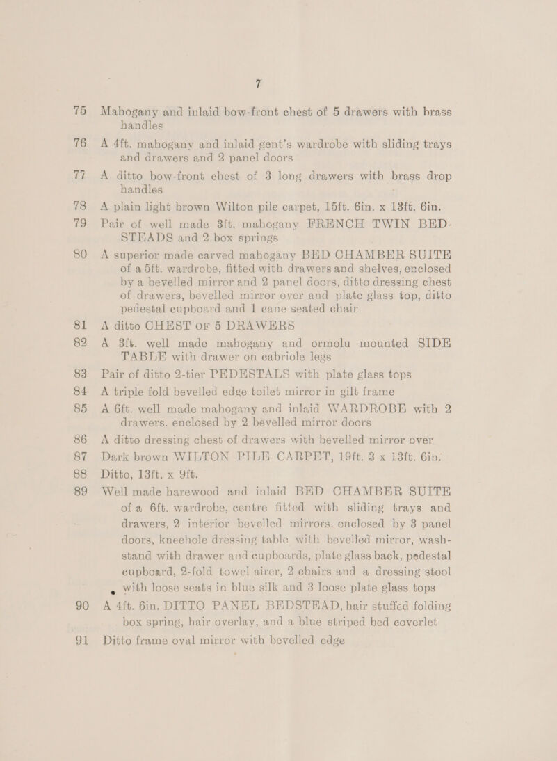 75 76 78 79 80 81 82 83 84 85 86 87 88 89 90 o1 7 Mahogany and inlaid bow-front chest of 5 drawers with brass handles A 4ft. mahogany and inlaid gent’s wardrobe with sliding trays and drawers and 2 panel doors A ditto bow-front chest of 3 long drawers with brass drop handles A plain light brown Wilton pile carpet, 15ft. 6in. x 13ft. 6in. Pair of well made 3ft. mahogany FRENCH TWIN BED- STEADS and 2 box springs A superior made carved mahogany BED CHAMBER SUITE of a 5ft. wardrobe, fitted with drawers and shelves, erclosed by a bevelled mirror and 2 panel doors, ditto dressing chest of drawers, bevelled mirror over and plate glass top, ditto pedestal cupboard and 1 cane seated chair A ditto CHEST oF 5 DRAWERS A 3ft. well made mahogany and ormolu mounted SIDE TABLE with drawer on cabriole legs Pair of ditto 2-tier PEDESTALS with plate glass tops A triple fold bevelled edge toilet mirror in gilt frame A 6ft. well made mahogany and inlaid WARDROBE with 2 drawers. enclosed by 2 bevelled mirror doors A ditto dressing chest of drawers with bevelled mirror over Dark brown WILTON PILE CARPHT, 19ft. 3 x 13ft. 6in? Ditto, latt. x Git. Well made harewood and inlaid BED CHAMBER SUITE of a 6ft. wardrobe, centre fitted with sliding trays and drawers, 2 interior bevelled mirrors, enclosed by 3 panel doors, kneehole dressing table with bevelled mirror, wash- stand with drawer and cupboards, plate glass back, pedestal cupboard, 2-fold towel airer, 2 chairs and a dressing stool « with loose seats in blue silk and 3 loose plate glass tops A 4ft. 6in. DITTO PANEL BEDSTEAD, hair stuffed folding box spring, hair overlay, and a blue striped bed coverlet Ditto frame oval mirror with bevelled edge