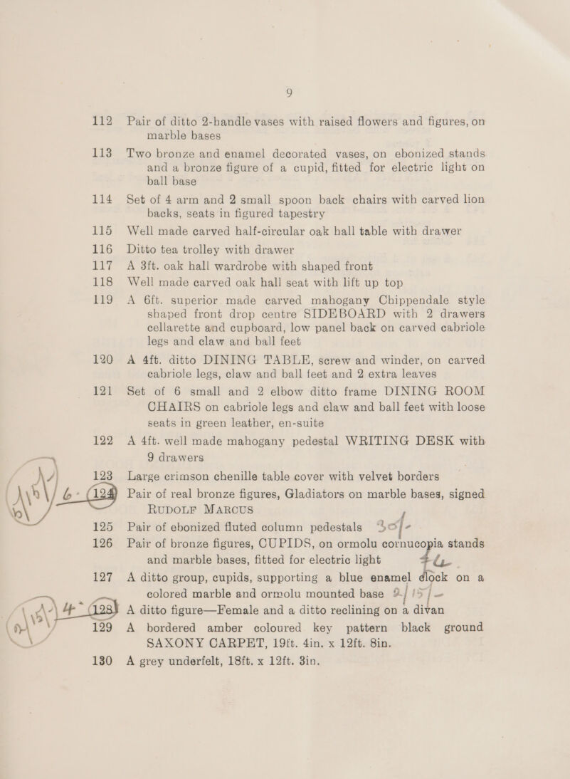 112 113 114 115 116 117 118 Pro 120 121 122 126 127 130 g Pair of ditto 2-bandle vases with raised flowers and figures, on marble bases Two bronze and enamel decorated vases, on ebonized stands and a bronze figure of a cupid, fitted for electric light on ball base Set of 4 arm and 2 small spoon back chairs with carved lion backs, seats in figured tapestry Well made carved half-cirecular oak hall table with drawer Ditto tea trolley with drawer A 3ft. oak hall wardrobe with shaped front Well made carved oak hall seat with lift up top A 6ft. superior made carved mahogany Chippendale style shaped front drop centre SIDEBOARD with 2 drawers cellarette and cupboard, low panel back on carved cabriole legs and claw and ball feet A 4ft. ditto DINING TABUHE, screw and winder, on carved cabriole legs, claw and ball feet and 2 extra leaves Set of 6 small and 2 elbow ditto frame DINING ROOM CHAIRS on ecabriole legs and claw and ball feet with loose seats in green leather, en-suite A 4ft. well made mahogany pedestal WRITING DESK with 9 drawers Large crimson chenille table cover with velvet borders Pair of real bronze figures, Gladiators on marble bases, signed RUDOLF MARCUS F Pair of ebonized fluted column pedestals 3) - Pair of bronze figures, CUPIDS, on ormolu cornucopia stands and marble bases, fitted for electric light 4u A ditto group, cupids, supporting a blue enamel dlock on a colored marble and ormolu mounted base ¥- i is | ~ A ditto figure—Female and a ditto reclining on a divan A bordered amber coloured key pattern black ground SAXONY CARPET, 19ft. 4in. x 12ft. 8in. A grey underfelt, 18ft. x 12ft. 3in.