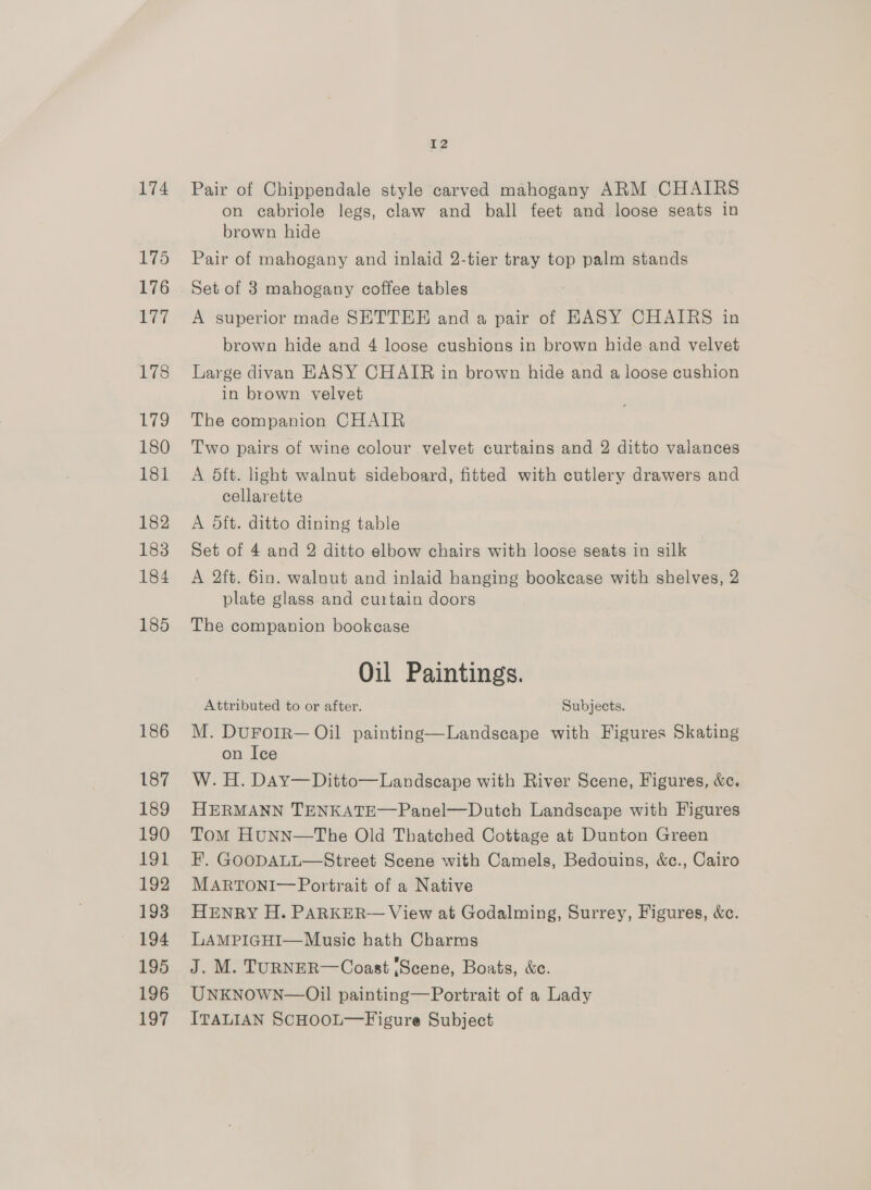 174 175 176 177 178 179 180 181 182 183 184 185 186 187 189 190 191 192 193 195 196 197 2 Pair of Chippendale style carved mahogany ARM CHAIRS on cabriole legs, claw and ball feet and loose seats in brown hide Pair of mahogany and inlaid 2-tier tray top palm stands Set of 3 mahogany coffee tables A superior made SETTER and a pair of HASY CHAIRS in brown hide and 4 loose cushions in brown hide and velvet Large divan HASY CHAIR in brown hide and a loose cushion in brown velvet The companion CHAIR Two pairs of wine colour velvet curtains and 2 ditto valances A 5ft. light walnut sideboard, fitted with cutlery drawers and cellarette A dft. ditto dining table Set of 4 and 2 ditto elbow chairs with loose seats in silk A 2ft. 6in. walnut and inlaid hanging bookcase with shelves, 2 plate glass and curtain doors The companion bookcase Oil Paintings. Attributed to or after. Subjects. M. DuUFOoIR— Oil painting—Landscape with Figures Skating on Ice W. H. Day—Ditto—Landscape with River Scene, Figures, &amp;c. HERMANN TENKATE—Panel—Dutch Landscape with Figures Tom HUNN—The Old Thatched Cottage at Dunton Green F. GOODALL—Street Scene with Camels, Bedouins, &amp;c., Cairo MARTONI— Portrait of a Native HENRY H. PARKER— View at Godalming, Surrey, Figures, &amp;c. LAMPIGHI—Music hath Charms J. M. TURNER—Coast ;Scene, Boats, &amp;c. UNKNOWN—Oil painting—Portrait of a Lady ITALIAN SCHOOL—Figure Subject