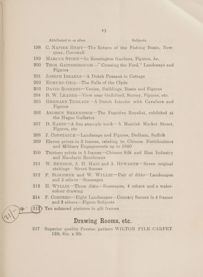 207 208 209 210 211 212 213 214  13 Attributed to or after. Subjects. C. NAPIER HEMY—The Return of the Fishing Boats, New- quay, Cornwall MARCUS STONE—In Kensington Gardens, Figures, &amp;e. THOS. GAINSBOROUGH— Crossing the Ford,” Landscape and Figures JOSEPH ISRAELS—A Dutch Peasant in Cottage EDMUND GiILL—The Falls of the Clyde DAVID ROBERTS—Venice, Buildings, Boats and Figures Bb. W. LEADER— View near Guildford, Surrey, Figures, ete. HERMANN TENKATE—A Dutch Interior with Cavaliers and Figures ANDREW SHEERBOOM—The Fugutive Royalist, exhibited at the Hague Galleries D. NARDI—A fine example work--A Moorish Market Street, Figures, ete J. CONSTABLE— Landscape and Figures, Dedham, Suffolk Eleven prints in 5 frames, relating to Chinese Fortifications and Military Engagements up to 1840 | Thirteen prints in 5 frames—Chinese Silk and Rice Industry and Mandarin Residences W. Renison, A. H. HAIG and A. HOWARTH— Seven original etchings~ Street Scenes F. SLOCOMBE and W. WYLLIE—Pair of ditto— Landscapes and 5 others —Seascapes H. WYLLIE—Three ditto—Seascapes, 4 others and a water- colour drawing | F, CORDERO—Hight Landscapes—Country Scenes in 4 frames and 3 others—Figure Subjects Ten coloured pictures in gilt frames Drawing Rooms, etc. Superior quality Persian pattern WILTON PILE CARPET