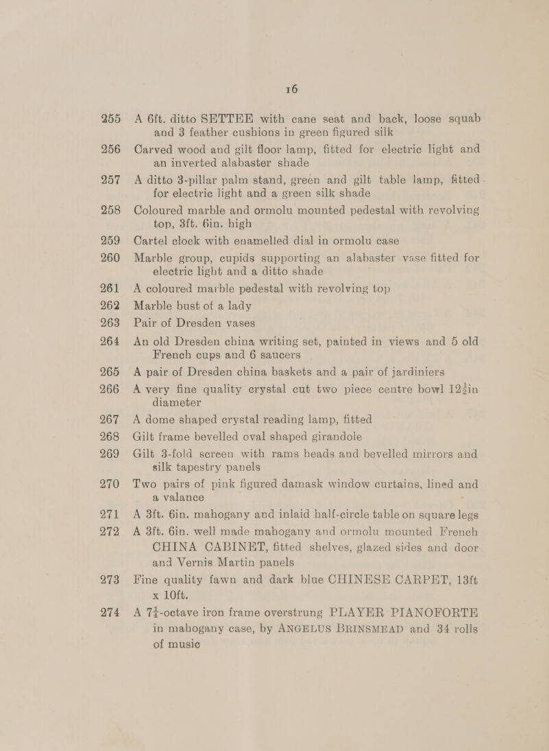 255 256 257 258 259 260 261 262 263 264 265 266 267 268 269 270 271 272 273 274 16 A 6ft. ditto SETTEE with cane seat and back, loose squab and 3 feather cushions in green figured silk Carved wood and gilt floor lamp, fitted for electric light and an inverted alabaster shade A ditto 3-pillar palm stand, green and gilt table lamp, fitted - for electric light and a green silk shade Coloured marble and ormolu mounted pedestal with revolving top, 3ft. Gin. high Cartel clock with enamelled dial in ormolu case Marble group, cupids supporting an alabaster vase fitted for electric light and a ditto shade A coloured marble pedestal with revolving top Marble bust of a lady Pair of Dresden vases An old Dresden china writing set, painted in views and 5 old French cups and 6 saucers A pair of Dresden china baskets and a pair of jardiniers A very fine quality crystal cut two piece centre bowl 123in diameter A dome shaped crystal reading lamp, fitted Gilt frame bevelled oval shaped girandole Gilt 3-fold screen with rams heads and bevelled mirrors and silk tapestry panels Two pairs of pink figured damask window curtains, lined and a valance : A 3ft. 6in. mahogany and inlaid half-cirele table on square legs A 3ft. 6in. well made mahogany and ormolu mounted French CHINA CABINET, fitted shelves, glazed sides and door and Vernis Martin panels Fine quality fawn and dark blue CHINESE CARPET, 18ft x LOft. A 7+-octave iron frame overstrung PLAYER PIANOFORTE in mahogany case, by ANGELUS BRINSMEAD and 34 rolls of music