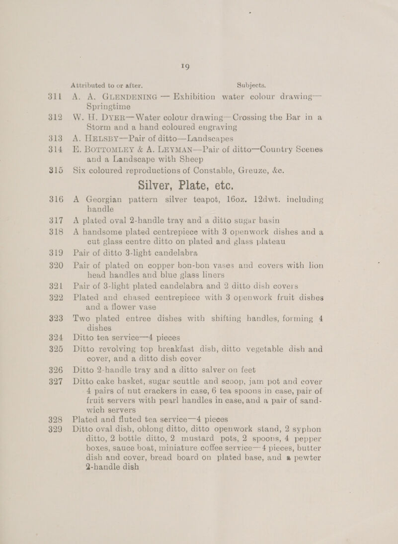 dll 312 313 314 315 316 317 318 319 320 321 322 323 324 320 326 327 328 329 19 Attributed to or after. Subjects. A. A. GUENDENING — Exhibition water colour drawing— Springtime W. H. DYER— Water colour drawing— Crossing the Bar in a Storm and a hand coloured engraving A. HELSBY—Pair of ditto—Landscapes Ei. BoTroMLEY &amp; A. LEYMAN—Pair of ditto—Country Scenes and a Landscape with Sheep Six coloured reproductions of Constable, Greuze, &amp;e. Silver, Plate, etc. A Georgian pattern silver teapot, l6oz. 12dwt. including handle A plated oval 2-handle tray and a ditto sugar basin A handsome plated centrepiece with 3 openwork dishes and a cut glass centre ditto on plated and glass plateau Pair of ditto 3-light candelabra Pair of plated on copper bon-bon vases and covers with lion head handles and blue glass liners | Pair of 3-light plated candelabra and 2 ditto dish covers  Plated and chased centrepiece with 3 openwork fruit dishes and a flower vase Two plated entree dishes with shifting handles, forming 4 dishes Ditto tea service—4 pieces Ditto revolving top breakfast dish, ditto vegetable dish and cover, and a ditto dish cover Ditto 2-handle tray and a ditto salver on feet Ditto cake basket, sugar scuttle and scoop, jam pot and cover 4 pairs of nut crackers in case, 6 tea spoons in case, pair of fruit servers with pearl handles in case, and a pair of sand- wich servers Plated and fluted tea service—4 pieces Ditto oval dish, oblong ditto, ditto openwork stand, 2 syphon ditto, 2 bottle ditto, 2 mustard pots, 2 spoons, 4 pepper boxes, sauce boat, miniature coffee service— 4 pieces, butter dish and cover, bread board on plated base, and a pewter 2-handle dish
