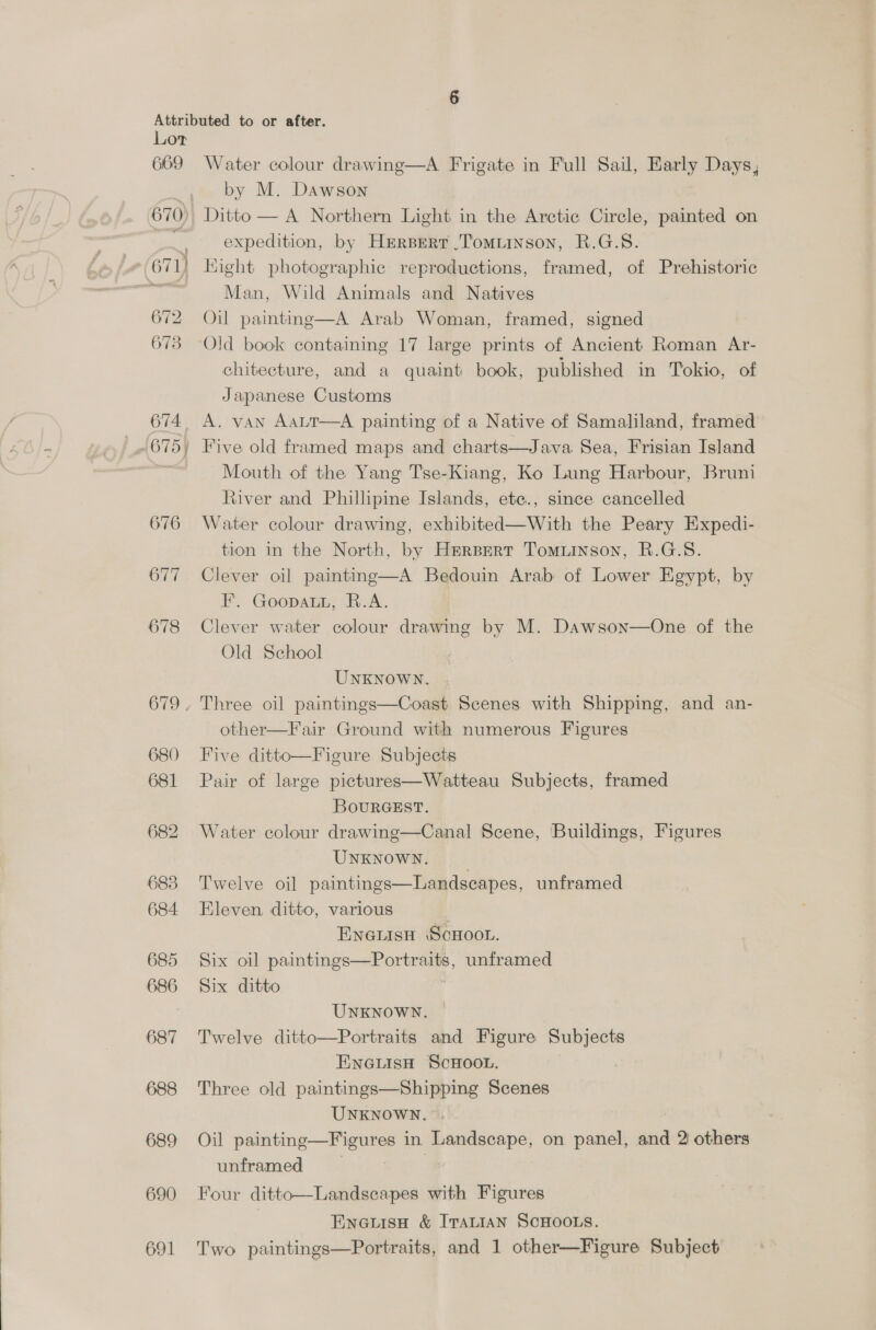 669 Water colour drawing—A Frigate in Full Sail, Early Days, by M. Dawson Ditto — A Northern Light. in the Arctic Circle, painted on expedition, by Hrrsert .Tomiinson, R.G.S. 672 rye ts vle m= ~~ 674 676 O77 678 680 681 682 683 684 685 686 687 688 689 690 691 Man, Wild Animals and Natives Oil painting—A Arab Woman, framed, signed chitecture, and a quaint book, published in Tokio, of Japanese Customs A. vAN AaLT—A painting of a Native of Samaliland, framed Five old framed maps and charts—Java Sea, Frisian Island Mouth of the Yang Tse-Kiang, Ko Lung Harbour, Bruni River and Phillipine Islands, ete., since cancelled Water colour drawing, exhibited—With the Peary Expedi- tion in the North, by Hrersert Tomiinson, R.G.S. Clever oil painting—A Bedouin Arab of Lower Egypt, by F. Goopauu, R.A. Clever water colour drawing by M. Dawson—One of the Old School UNKNOWN. Three oil paintings—Coast Scenes with Shipping, and an- other—Fair Ground with numerous Figures Five ditto—Figure Subjects Pair of large pictures—Watteau Subjects, framed BourRGEST. Water colour drawing—Canal Scene, Buildings, Figures UNKNOWN. Twelve oil paintings—Landscapes, unframed Eleven, ditto, various ENGLISH SCHOOL. Six oil paintings—Portraits, unframed Six ditto  UNKNOWN. Twelve ditto—Portraits and Figure tail hi | ENGLISH SCHOOL. Three old paintings—Shipping Scenes UNKNOWN. Oil painting—Figures in Landscape, on panel, and 2 others unframed 3 Four ditto—Landscapes with Figures | Eneuisn &amp; Iranian ScHOOLS. Two paintings—Portraits, and 1 other—Figure Subject