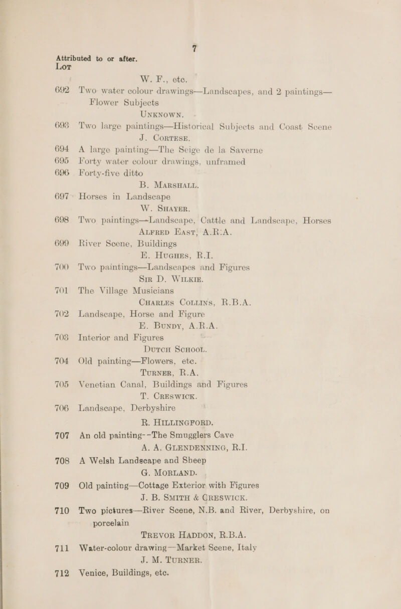 692 698 694 695 696 697 698 699 705 707 708 709 710 711 712 W.F-., etc. Two: water colour drawings—Landscapes, and 2 paintings— Flower Subjects UNKNOWN. Two large paintings—Historical Subjects and Coast Scene J. CORTESE. A large painting—The Seige de la Saverne Forty water colour drawings, unframed Forty-five ditto B. MARSHALL. Horses in Landscape W. SHAYER. | Two paintings—Landscape, Cattle and Landscape, Horses ALFRED Hast, A.R:A. River Scene, Buildings EK. Huenss, 8.4; Two paintings—Landscapes and Figures Sir D. WILKIE. The Village Musicians CHARLES Couuins, R.B.A. Landscape, Horse and Figure E. Bunpy, A.R.A. Interior and Figures DutcH SCHOOL. Old painting—Flowers, etc. TurNER, R.A. Venetian Canal, Buildings and Figures T. CRESWICK. Landseape, Derbyshire R. HILLINGFORD. An old painting--The Smugglers Cave A. A. GLENDENNING, B.I. A Welsh Landscape and Sheep G. MORLAND. Old painting—Cottage Exterior with Figures J. B. SMitH &amp; CRESWICK. Two pictures—River Scene, N.B. and River, Derbyshire, on porcelain TREVOR HADDON, R.B.A. Water-colour drawing—Market Scene, Italy J. M. TURNER. Venice, Buildings, etc.