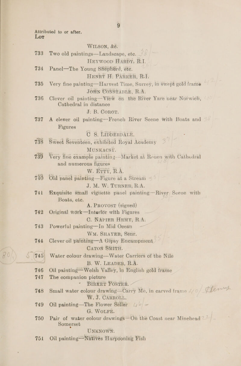 733 734 735 736 737 $u} 738 739 740 741 742 743 744 a 745) 746 747 748 749 750 ToL WILSON, &amp;e. Two old paintings—Landscape, ete. | HEYwoop Harpy, R.I. Panel—The Young Shephérd, etc. HenrRY H: PARKER, BI. Very fine painting—Harvest Time, Surrey, in swept gold frame JOHN CONSTABLE, R.A. Clever oil painting--View on thé River Yare near Norwich, Cathedral in distance §: B. Cone. A clever oil painting—French River Scene with Boats and Figures | CG 8. LIDDERDALE. - Sweet Seventeen, exhibited Royal Academy | MUNKACSY. Very fine example paintins-—Market at Rouen with Cathedral and numerous figures 7 W. Erty, R.A. Old panel painting —Figure at a Stream J. M. W: PURNER; ReA. Exquisite small viguette panel painting—River Scene with Boats, ete. | A. Provost (signed) Original work—Interior with Figures C. NAPIER Hemy, B.A. Powerful painting—In Mid Ocean WM. SHAYER, Senr. Clever oil painting—A Gipsy Encampment CATON SMITH. Water colour drawing—Water Carriers of the Nile B. W. LEADER, B.A. Oil painting— Welsh Valley, in English gold frame The companion picture - BIRKET FOSTER. ~ Small water colour drawing—Oarry Me, in carved frame W. J. CARROLL. Oil painting—The Flower Seller (4) ~ G. WOLFE. Pair of water colour drawings—On the Coast near Minehead Somerset UNKNOWN. Oil painting — Natives Harpooning Fish