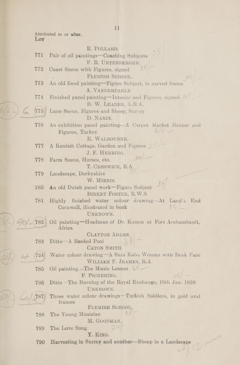 Lor til 777 115 a7o 780 781 785 786 (787) 788 789 790 H. POLLARD. Pair of oil paintings—Coaching Subjects F. R. UNTERBERGER. Coast Scene with Figures, signed . FLEMISH SCHOOL. An old lined painting—Figure Subject, in carved frame A. VANDERDAELE Finished panel painting—Interior and Figures, signed B. W. LEADER, A-B.A. D. NARDI. An exhibition panel painting—-A Carpet Market Bazaar and Figures, Turkey H. WALBOURNE. A Kentish Cottage, Garden and Wigures J. H. HERRING. Farm Scene, Horses, etc. T. CRESWICK, R.A. Landscape, Derbyshire W. MIERIS. An old Dutch panel work—F igure Subject BIRKET FOSTER, R.W.S. Highly finished water colour drawing—At Land’s End Cornwall, illustrated in book ) UNKNOWN. Oil painting—Headman of Dr. Kumm at Fort Archambault, Africa CLAYTON ADAMS. Ditto—A Reeded Pool CATON SMITH. Water colour drawing—-A Sara Kaba Woman with Beak Hace WILLIAM F’. JEAMES, B.A. Oil painting-—The Music Lesson FH. PICKERING. 4) Ditto —The Burning of the Royal Exchange, 10th Jan. 1838 UNKNOWN. Three water colour drawings—Turkish Soldiers, in gold oval frames FLEMISH SCHOOL. The Young Musician M. GOODMAN. The Love Song 3 : Y. KING. Harvesting in Surrey and another—Sheep in a Landscape