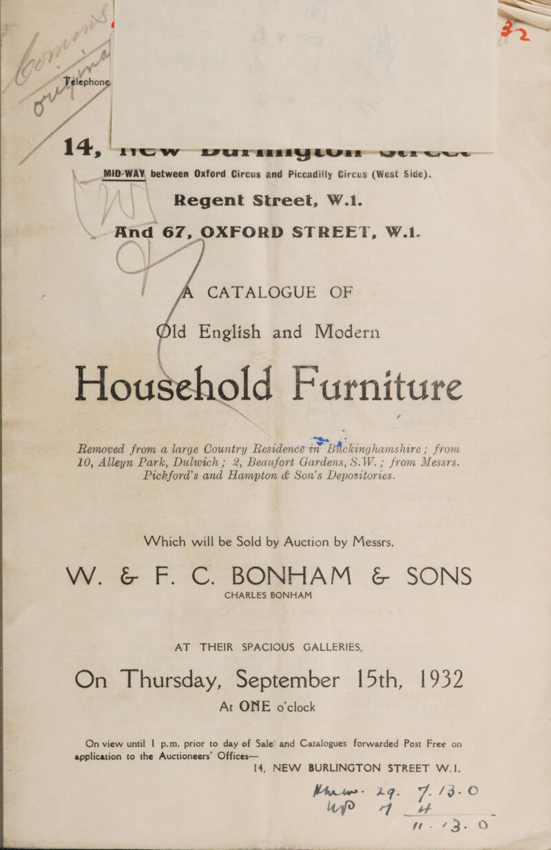  _\ Regent Street, W.1. \. And 67, OXFORD STREET, W.1. Y Pi * \ %  CATALOGUE OF Id English and Modern Household Furniture sag, 4 Removed from a large Country Residencé in Buckinghamshire ; from 10, Alleyn Park, Dulwich ; 2, Beaufort Gardens, S.W.; from Messrs. Pickford’s and Hampton &amp; Son’s Depositories. Which will be Sold by Auction by Messrs. W. © F. C. BONHAM &amp; SONS CHARLES BONHAM AT THEIR SPACIOUS GALLERIES, On Thursday, September 15th, 1932 At ONE o'clock On view until | p.m. prior to day of Sale’ and Catalogues forwarded Post Free on application to the Auctioneers’ Offices— 14, NEW BURLINGTON STREET W.1. Mayrw,- 24. 7. /3-0 Ufo 4 _w fe / as oO