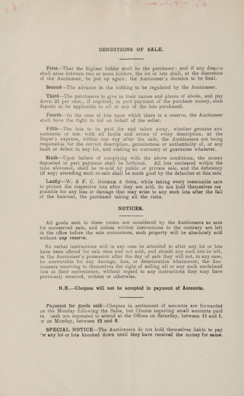 ak mm a> a CONDITIONS OF SALE. -First—That the highest bidder shall be the purchaser; and if any dispute shall arise between two or more bidders, the lot or lots shall, at the discretion of the Auctioneer, be put up again; the Auctioneer’s decision to be final, Second—The advance in the bidding to be regulated by the Auctioneer. Third—The purchasers to give in their names and places of abode, and pay down 25 per cent., if required, in part payment of the purchase money, such deposit to be applicable to all or any of the lots purchased. Fourth—In the case of lots upon which there is a reserve, the Auctioneer shall have the right to bid on behalf of the seller. Fifth—The lots to be paid for and taken away, whether genuine ana authentic or not, with all faults and errors of every description, at the Buyer’s expense, within one day after the sale, the Auctioneers not being responsible for the correct description, genuineness or authenticity of, or any fault or defect in any lot, and making no warranty or guarantee whatever. Sixth—Upon failure of complying with the above conditions, the money deposited in part payment shall be forfeited. All lots uncleared within the time aforesaid, shall be re-sold by public or private sale, and the deficiency (if any) attending such re-sale shall be made good by the defaulter at this sale, Lastly—W. &amp; F. C. BonHam &amp; Sons, while taking every reasonable care to protect the respective lots after they are sold, do not hold themselves res ponsible for any loss or damage that may arise to any such lots after the fall of the hammer, the purchaser taking all the risks. NOTICES. All goods sent to these rooms are considered by the Auctioneers as sent for unreserved sale, and unless written instructions to the contrary are left in the office before the sale commences, such property will be absolutely sold without any reserve. No verbal instructions will in any case be attended to after any lot or lots have been offered for sale once and not sold, and should any such lots be left, in the Auctioneer’s possession after the day of sale they will not, in any case, be answerable for any damage, loss, or deterioration whatsoever, the Auc- tioneers reserving to themselves the right of selling all or any such unclaimed lots at their convenience, without regard to any instructions they may have previously received, written or otherwise. N.B.—Cheques will not be accepted in payment of Accounts.  Payment for goods sold—Cheques in settlement of accounts are forwarded on the Monday following the Sales, but Clients requiring small accounts paid in cash are requested to attend at the Offices on Saturday, between 11 and 1, cr on Monday, between 12 and 6. SPECIAL NOTICE—The Auctioneers do not hold themselves liable to pay er any lot or lots knocked down until they have received the money for same.