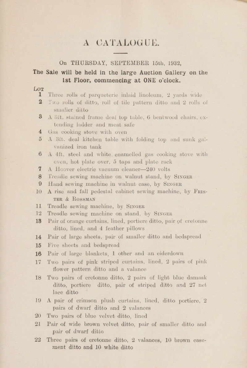 A CATALOGUE.  On THURSDAY, SEPTEMBER 15th, 1932, 5 Nes 14 15 16 17 18 19 20) 21 22 {st Floor, commencing at ONE o’clock. Three rolls of parqueterie inlaid linoleum, 2 yards wide “wo rolls of ditto, roll of tile pattern ditto and 2 rolls of smaller ditto A dit. stained frame deal top table, 6 bentwood chairs, ex- tending ladder and meat safe Gas cooking stove with oven A 3it. deal kitchen table with folding top and sunk gal- vanized iron tank A 4ft. steel and white enamelled gas cooking stove with even, hot plate over, 5 taps and plate rack A Hoover electrie vacuum cleaner—240 volts Treadle sewing machine on walnut stand, by SINGER Hand sewing machine in walnut case, by SINGER A rise and fall pedestal cabinet sewing machine, by FRis- TER &amp; ROSSMAN Treadle sewing machine, by SINGER Treadle sewing machine on stand, by SINGER Pair of orange curtains, lined, portiere ditto, pair of cretonne ditto, lined, and 4 feather pillows Pair of large sheets, pair of smaller ditto and bedspread Five sheets and bedspread Pair of large blankets, 1 other and an eiderdown Two pairs of pink striped curtains, lined, 2 pairs of pink flower pattern ditto and a valance Two pairs of cretonne ditto, 2 pairs of light blue damask ditto, portiere ditto, pair of striped ditto and 27 net lace ditto — A pair of crimson plush curtains, lined, ditto portiere, 2 pairs of dwarf ditto and 2 valances Two pairs of blue velvet ditto, lined Pair of wide brown velvet ditto, pair of smaller ditto and pair of dwarf ditto Three pairs of cretonne ditto, 2 valances, 10 brown case- ment ditto and 10 white ditto