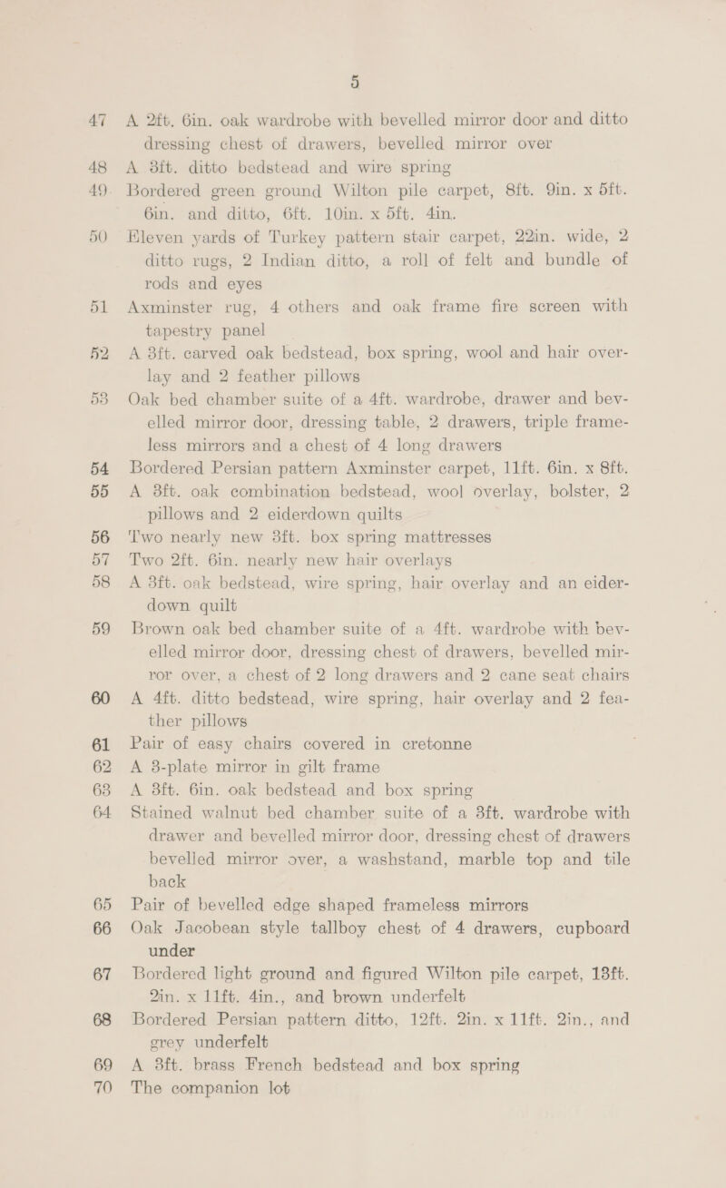 54 55 56 57 58 59 61 62 63 64. 65 66 67 69 70 5) A 2ft. Gin. oak wardrobe with bevelled mirror door and ditto dressing chest of drawers, bevelled mirror over A 8ft. ditto bedstead and wire spring Bordered green ground Wilton pile carpet, 8ft. Qin. x dft. 6in. and ditto, 6ft. 10in. x 5ft. 4in. Eleven yards of Turkey pattern stair carpet, 22in. wide, 2 ditto rugs, 2 Indian ditto, a roll of felt and bundle of rods and eyes Axminster rug, 4 others and oak frame fire screen with tapestry panel A 8ft. carved oak bedstead, box spring, wool and hair over- lay and 2 feather pillows Oak bed chamber suite of a 4ft. wardrobe, drawer and bev- elled mirror door, dressing table, 2 drawers, triple frame- less mirrors and a chest of 4 long drawers Bordered Persian pattern Axminster carpet, 11ft. 6in. x 8ft. A 38ft. oak combination bedstead, wool overlay, bolster, 2 pillows and 2 eiderdown quilts Two nearly new 3ft. box spring mattresses Two 2ft. 6in. nearly new hair overlays A 3ft. oak bedstead, wire spring, hair overlay and an eider- down quilt Brown oak bed chamber suite of a 4ft. wardrobe with bev- elled mirror door, dressing chest of drawers, bevelled mir- ror over, a chest of 2 long drawers and 2 cane seat chairs A 4ft. ditto bedstead, wire spring, hair overlay and 2 fea- ther pillows Pair of easy chairs covered in cretonne A 8-plate mirror in gilt frame A 3ft. 6in. oak bedstead and box spring Stained walnut bed chamber suite of a 3ft. wardrobe with drawer and bevelled mirror door, dressing chest of drawers bevelled mirror over, a washstand, marble top and tile back | Pair of bevelled edge shaped frameless mirrors Oak Jacobean style tallboy chest of 4 drawers, cupboard under Bordered light ground and figured Wilton pile carpet, 18ft. 2in. x 11ft. 4in., and brown underfelt Bordered Persian pattern ditto, 12ft. 2in. x 11ft. 2in., and corey underfelt A 8ft. brass French bedstead and box spring The companion lot