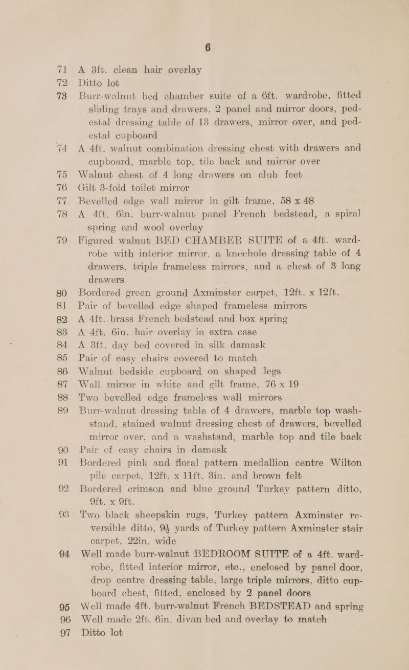 “a To 13 80 81 82 83 84. 86 87 88 89 94 95 96 A 8ft. clean hair overlay Ditto lot Burr-walnut bed chamber suite of a 6ft. wardrobe, fitted _ sliding trays and drawers, 2 panel and mirror doors, ped- estal dressing table of 18 drawers, mirror over, and ped- estal cupboard A 4ft. walnut combination dressing chest with drawers and cupboard, marble top, tile back and mirror over Walnut chest of 4 long drawers on club feet Gilt 8-fold toilet mirror Bevelled edge wall mirror in gilt frame, 58 x 48 A 4ft. 6in. burr-walnut panel French bedstead, a spiral spring and wool overlay Figured walnut BED CHAMBER SUITE of a 4ft. ward- robe with interior mirror, a kneehole dressing table of 4 drawers, triple frameless mirrors, and a chest of 3 long drawers Bordered green ground Axminster carpet, 12ft. x 12ft. Pair of bevelled edge shaped frameless mirrors A 4tt. brass French bedstead and box spring A 4ft. 6in. hair overlay in extra case A 8ft. day bed covered in silk damask Pair of easy chairs covered to match Walnut bedside cupboard on shaped legs Wall mirror in white and gilt frame, 76x 19 Two bevelled edge frameless wall mirrors Burr-walnut dressing table of 4 drawers, marble top wash- stand, stained walnut dressing chest of drawers, bevelled mirror over, and a washstand, marble top and tile back Pair of easy chairs in damask Bordered pink and floral pattern medallion centre Wilton pile carpet, 12ft. x 11ft. 8in. and brown felt Bordered crimson and blue ground Turkey pattern ditto, Oft. x Oft. Two black sheepskin rugs, Turkey pattern Axminster re- versible ditto, 94 yards of Turkey pattern Axminster stair carpet, 22in. wide Well made burr-walnut BEDROOM SUITE of a 4ft. ward- robe, fitted interior mirror, ete., enclosed by panel door, drop centre dressing table, large triple mirrors, ditto cup- board chest, fitted, enclosed by 2 panel doors Well made 4ft. burr-walnut French BEDSTEAD and spring Well made 2ft. 6in. divan bed and overlay to match
