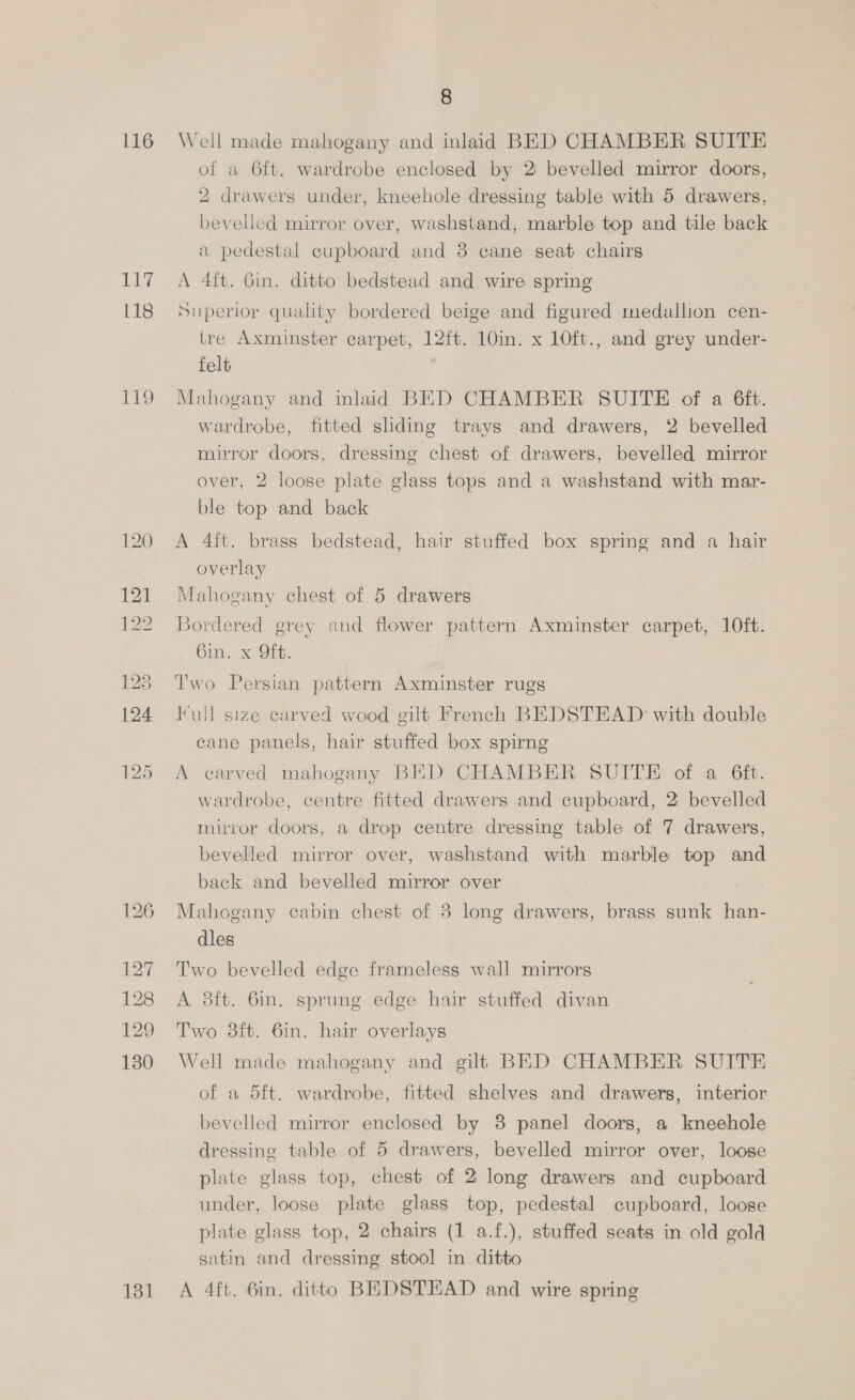 116 ee 118 EEO 8 Well made mahogany and inlaid BED CHAMBER SUITE of a 6ft. wardrobe enclosed by 2 bevelled mirror doors, 2 drawers under, kneehole dressing table with 5 drawers, bevelled mirror over, washstand, marble top and tile back a pedestal cupboard and 8 cane seat chairs A 4ft. Gin. ditto bedstead and wire spring Superior quality bordered beige and figured medallion cen- tre Axminster carpet, 12ft. 10in. x 10ft., and grey under- felt , Mahogany and inlaid BED CHAMBER SUITE of a 6ft. wardrobe, fitted sliding trays and drawers, 2 bevelled mirror doors, dressing chest of drawers, bevelled mirror over, 2 loose plate glass tops and a washstand with mar- ble top and back A 4ft. brass bedstead, hair stuffed box spring and a hair overlay Mahogany chest of 5 drawers Bordered grey and flower pattern Axminster carpet, 10ft. bin. x OG. Two Persian pattern Axminster rugs lull size carved wood gilt French BEDSTEAD with double cane panels, hair stuffed box spirng A earved mahogany BED CHAMBER SUITE of a 6ft. wardrobe, centre fitted drawers and cupboard, 2 bevelled mirror doors, a drop centre dressing table of 7 drawers, bevelled mirror over, washstand with marble top and back and bevelled mirror over Mahogany cabin chest of 3 long drawers, brass sunk han- dles Two bevelled edge frameless wall mirrors A 8ft. 6in. sprung edge hair stuffed divan Two 3ft. 6in. hair overlays Well made mahogany and gilt BED CHAMBER SUITE of a 5ft. wardrobe, fitted shelves and drawers, interior bevelled mirror enclosed by 8 panel doors, a kneehole dressing table of 5 drawers, bevelled mirror over, looge plate glass top, chest of 2 long drawers and cupboard under, loose plate glass top, pedestal cupboard, loose plate glass top, 2 chairs (1 a.f.), stuffed seats in old gold satin and dressing stool in ditto