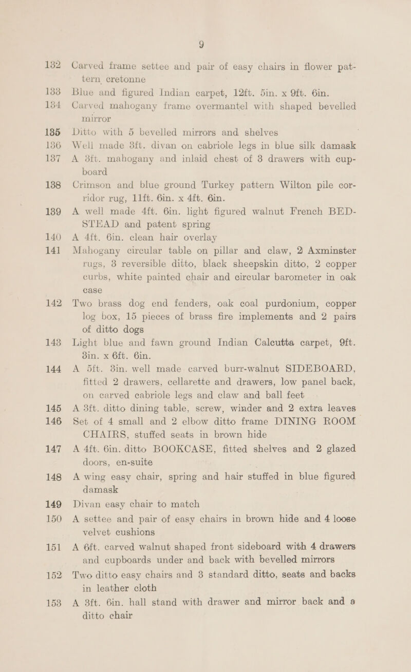 138 134 135 136 137 138 139 140 141 142 143 144 145 146 147 148 149 150 9 Carved frame settee and pair of easy chairs in flower pat- tern cretonne Blue and figured Indian carpet, 12ft. 5in. x 9ft. 6in. Carved mahogany frame overmantel with shaped bevelled mirror Ditto with 5 bevelled mirrors and shelves Well made 8ft. divan on cabriole legs in blue silk damask A 3ft. mahogany and inlaid chest of 3 drawers with cup- board Crimson and blue ground Turkey pattern Wilton pile cor- ridor rug, 1l1ft. 6in. x 4ft. 6in. A well made 4ft. 6in. light figured walnut French BED- STEAD and patent spring A 4ft. 6im. clean hair overlay Mahogany circular table on pillar and claw, 2 Axminster rugs, 8 reversible ditto, black sheepskin ditto, 2 copper curbs, white painted chair and circular barometer in oak case Two brass dog end fenders, oak coal purdonium, copper log box, 15 pieces of brass fire implements and 2 pairs of ditto dogs Light blue and fawn ground Indian Calcutta carpet, 9ft. din. x 6ft. 6in. A 5ft. 3in. well made. carved burr-walnut SIDEBOARD, fitted 2 drawers, cellarette and drawers, low panel back, on carved cabriole legs and claw and ball feet A 3ft. ditto dining table, screw, winder and 2 extra leaves Set of 4 small and 2 elbow ditto frame DINING ROOM CHAIRS, stuffed seats in brown hide A 4ft. 6in. ditto BOOKCASE, fitted shelves and 2 glazed doors, en-suite : A wing easy chair, spring and hair stuffed in blue figured damask Divan easy chair to match A settee and pair of easy chairs in brown hide and 4 loose velvet cushions A 6ft. carved walnut shaped front sideboard with 4 drawers and cupboards under and back with bevelled mirrors Two ditto easy chairs and 3 standard ditto, seats and backs in leather cloth A 3ft. 6in. hall stand with drawer and mirror back and a ditto chair