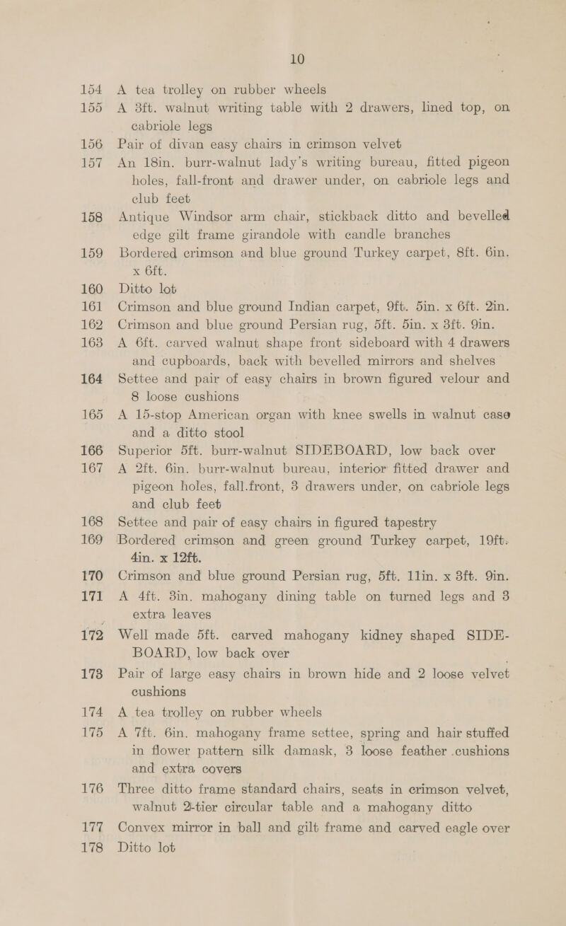 156 157 158 159 160 161 162 163 164 165 166 167 168 169 170 171 178 174 175 176 177 10 A tea trolley on rubber wheels A 3ft. walnut writing table with 2 drawers, lined top, on cabriole legs Pair of divan easy chairs in crimson velvet An 18in. burr-walnut lady’s writing bureau, fitted pigeon holes, fall-front and drawer under, on cabriole legs and club feet Antique Windsor arm chair, stickback ditto and bevelled edge gilt frame girandole with candle branches Bordered crimson and blue ground Turkey carpet, 8ft. 6in. x Git. Ditto lot Crimson and blue ground Indian carpet, 9ft. 5in. x 6ft. 2in. Crimson and blue ground Persian rug, dft. 5in. x 3ft. Yin. A 6ft. carved walnut shape front sideboard with 4 drawers and cupboards, back with bevelled mirrors and shelves Settee and pair of easy chairs in brown figured velour and 8 loose cushions A 15-stop American organ with knee swells in walnut case and a ditto stool Superior 5ft. burr-walnut SIDEBOARD, low back over A 2ft. 6in. burr-walnut bureau, interior fitted drawer and pigeon holes, fall.front, 8 drawers under, on cabriole legs and club feet 3 Settee and pair of easy chairs in figured tapestry 'Bordered crimson and green ground Turkey carpet, 19ft. 4in. x 12ft. Crimson and blue ground Persian rug, 5ft. 1lin. x 3ft. Qin. A 4ft. 8in. mahogany dining table on turned legs and 3 extra leaves Well made 5ft. carved mahogany kidney shaped SIDE- BOARD, low back over ; Pair of large easy chairs in brown hide and 2 loose velvet cushions A tea trolley on rubber wheels A 7ft. 6in. mahogany frame settee, spring and hair stuffed in flower pattern silk damask, 3 loose feather .cushions and extra covers Three ditto frame standard chairs, seats in crimson velvet, walnut 2-tier circular table and a mahogany ditto Convex mirror in ball and gilt frame and carved eagle over