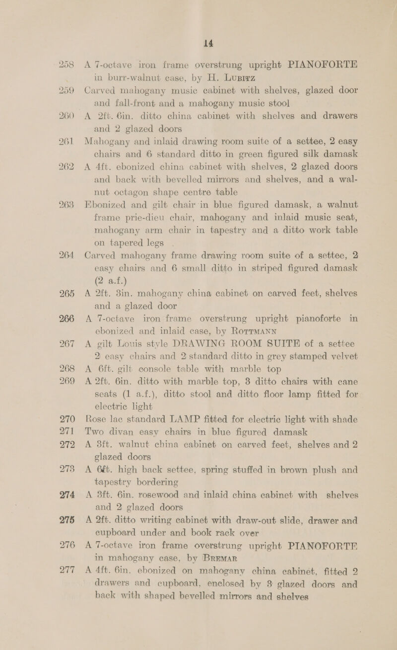 263 264 265 266 267 268 269 270 271 272 273 274 275 276 277 14 A 7-octave iron frame overstrung upright PIANOFORTE in burr-walnut case, by H. Lusrrz Carved mahogany music cabinet with shelves, glazed door and fall-front and a mahogany music stool and 2 glazed doors Mahogany and inlaid drawing room suite of a settee, 2 easy chairs and 6 standard ditto in green figured silk damask A 4ft. ebonized china cabinet with shelves, 2 glazed doors and back with bevelled mirrors and shelves, and a wal- nut octagon shape centre table Ebonized and gilt chair ‘in blue figured damask, a walnut frame prie-dieu chair, mahogany and inlaid music seat, mahogany arm chair in tapestry and a ditto work table on tapered legs Carved mahogany frame drawing room suite of a settee, 2 easy chairs and 6 small ditto in striped figured damask (2 af.) A 2ft. 3in. mahogany china cabinet on carved feet, shelves and a glazed door A 7-octave iron frame overstrung upright pianoforte in ebonized and inlaid case, by Rorrmann A gilt Louis style DRAWING ROOM SUITE of a settee 2 easy chairs and 2 standard ditto in grey stamped velvet A 6ft. gilt console table with marble top A 2ft. 6in. ditto with marble top, 3 ditto chairs with cane seats (1 a.f.), ditto stool and ditto floor lamp fitted for electric light Rose lac standard LAMP fitted for electric light with shade Two divan easy chairs in blue figured damask A 8ft. walnut china cabinet on carved feet, shelves and 2 elazed doors A 6é&amp;. high back settee, spring stuffed in brown plush and tapestry bordering A 8ft. 6in. rosewood and inlaid china cabinet with shelves and 2 glazed doors A 2ft. ditto writing cabinet with draw-out slide, drawer and cupboard under and book rack over A 7-octave iron frame overstrung upright PIANOFORTE in mahogany case, by BrEMAR A 4ft. 6in. ebonized on mahogany china cabinet, fitted 2 drawers and cupboard, enclosed by 8 glazed doors and back with shaped bevelled mirrors and shelves