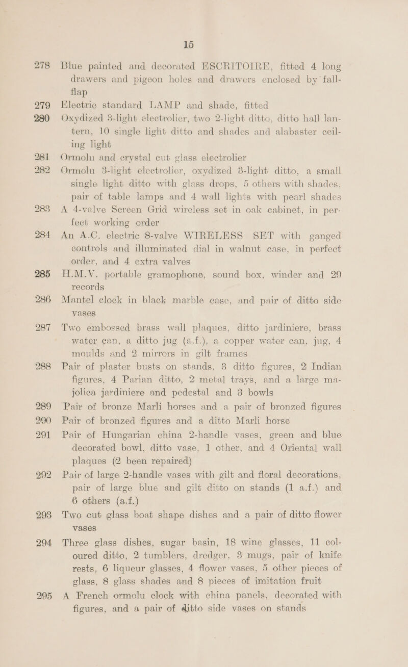 280 281 282 285 287 289 290) 291 293 294 295 15 Blue painted and decorated EHSCRITOIRE, fitted 4 long drawers and pigeon holes and drawers enclosed by’ fall- flap Klectric standard LAMP and shade, fitted Oxydized 8-light electrolier, two 2-light ditto, ditto hall lan- tern, 10 single light ditto and shades and alabaster ceil- ing light Ormolu and erystal cut glass electrolier Ormolu 3-light electrolier, oxydized 8-light ditto, a small single light ditto with glass drops, 5 others with shades, pair of table lamps and 4 wall lights with pearl shades A 4-valve Sereen Grid wireless set in oak cabinet, in per- feet working order An A.C. electric 8-valve WIRELESS SET with ganged controls and illuminated dial in walnut case, in perfect order, and 4 extra valves H.M.V. portable gramophone, sound box, winder and 29 records Mantel clock in black marble case, and pair of ditto side vases Two embossed brass wall plaques, ditto jardiniere, brass water can, a ditto jug (a.f.), a copper water can, jug, 4 moulds and 2 mirrors in gilt frames | Pair of plaster busts on stands, 8 ditto figures, 2 Indian figures, 4 Parian ditto, 2 meta] trays, and a large ma- jolica jardiniere and pedestal and 3 bowls Pair of bronze Marli horses and a pair of bronzed figures Pair of bronzed figures and a ditto Marli horse Pair of Hungarian china 2-handle vases, green and blue decorated bowl, ditto vase, 1 other, and 4 Oriental wall plaques (2 been repaired) Pair of large 2-handle vases with gilt and floral decorations, pair of large blue and gilt ditto on stands (1 a.f.) and 6 others (a.f.) Two cut glass boat shape dishes and a pair of ditto flower vases Three glass dishes, sugar basin, 18 wine glasses, 11 col- oured ditto, 2 tumblers, dredger, 8 mugs, pair of knife rests, 6 liqueur glasses, 4 flower vases, 5 other pieces of glass, 8 glass shades and 8 pieces of imitation fruit A French ormolu clock with china panels, decorated with figures, and a pair of ditto side vases on stands
