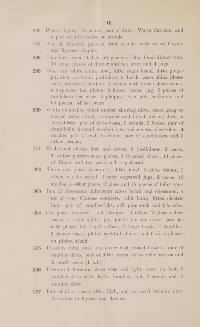 300 302 303 304 305 306 307 16 Plaster figure—Musician, pair of ditto—Water Carriers, and a pair of ditto busts on stands Pair of Dresden pattern fruit stands with raised flowers and figures—Cupids Four large meat dishes, 20 pieces of blue band dinner ware 40 other pieces of dinner and tea ware and 4 jugs Blue and white china bowl, ditto sugar basin, ditto ginger jar, dish on stand, jardiniere, 8 Leeds ware china plates with openwork borders, 4 others with flower decorations, 6G Japanese tea plates, 8 flower vases, jug, 6 pieces of miniature tea ware, 2 plaques, fern pot, jardiniere and 30 pieces of tea ware White enamelled toilet mirror, shaving ditto, brass gong on carved wood stand, rosewood and inlaid writing desk, a plated tray, pair of ditto vases, 2 stands, 2 boxes, pair of dumbbells, 2 small wooden jars and covers, electrolier, 4: shades, pair of wall brackets, pair of candelabra and 8 other articles Wedgwood cheese dish and cover, 8 jardinieres, 2 vases, 4 willow pattern soup plates, 4 Oriental plates, 14 pieces of dinner and tea ware and a pedestal Three cut glass decanters, ditto bowl, 2 ditto dishes, 1 other, a cake stand, 2 ruby engraved jugs, 2 vases, 12 shades, 4 other pieces of glass and 16 pieces of toilet ware Box of chessmen, miniature chess board and chessmen, a set of ivory Chinese counters, table lamp, fitted electric light, pair of candlesticks, oak pipe rack and 2 brushes Cut glass decanter and stopper, 1 other, 2 glass celery vases, 2 night lights, jug, pickle jar and cover, jam jar with plated lid, 2 salt cellars, 2 finger bowls, 4 tumblers 8 flower vases, plated cocktail shaker and 6 ditto glasses on plated stand Dresden china vase and cover with raised flowers, pair of smaller ditto, pair of ditto ewers, ditto table mirror and 2 small vases (1 a.f.) Decorated Satsuma ware vase and kylin cover on feet, 3 smaller ditto with kylin handles and 2 covers and 2 smaller ditto Pair of ditto vases, 16in. high, and coloured Oriental ditto decorated in figures and flowers